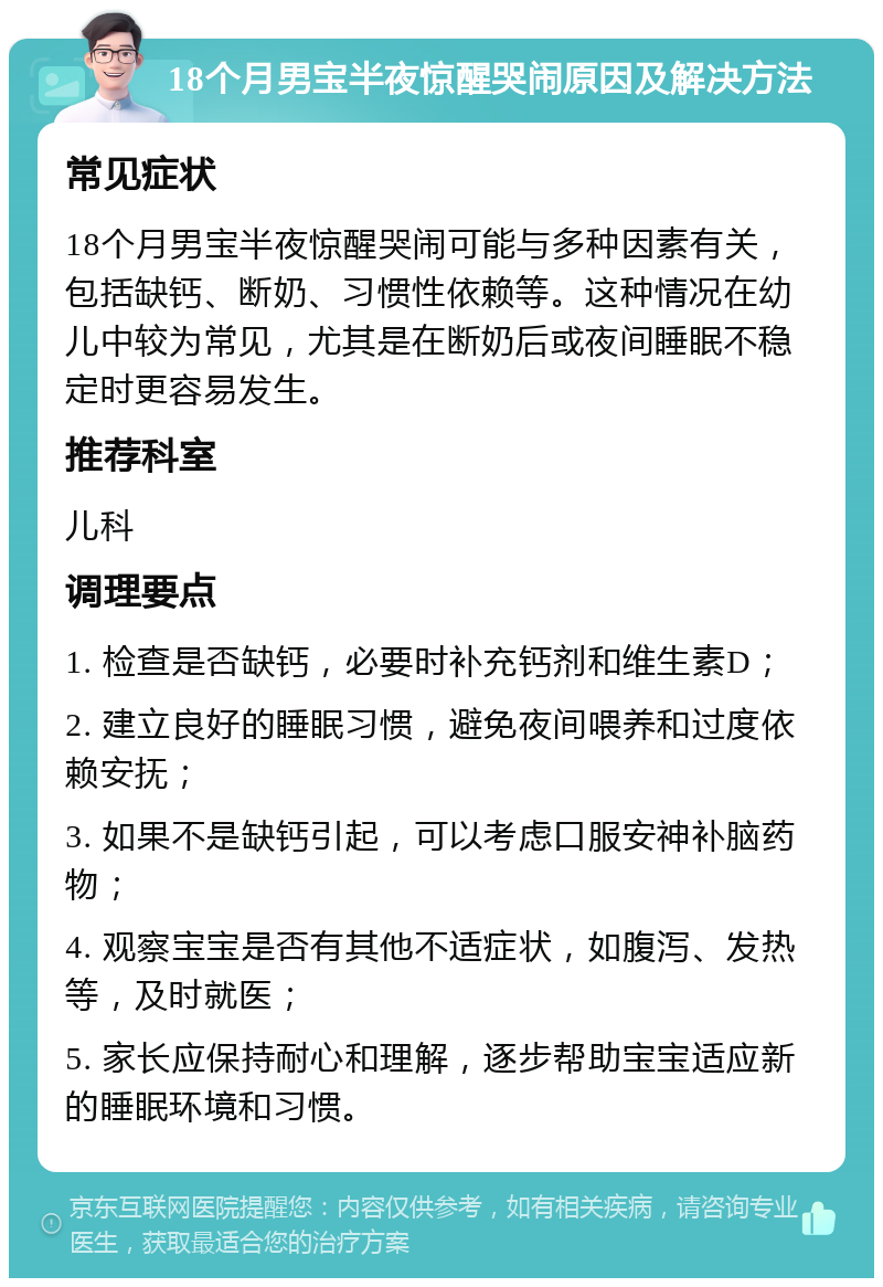 18个月男宝半夜惊醒哭闹原因及解决方法 常见症状 18个月男宝半夜惊醒哭闹可能与多种因素有关，包括缺钙、断奶、习惯性依赖等。这种情况在幼儿中较为常见，尤其是在断奶后或夜间睡眠不稳定时更容易发生。 推荐科室 儿科 调理要点 1. 检查是否缺钙，必要时补充钙剂和维生素D； 2. 建立良好的睡眠习惯，避免夜间喂养和过度依赖安抚； 3. 如果不是缺钙引起，可以考虑口服安神补脑药物； 4. 观察宝宝是否有其他不适症状，如腹泻、发热等，及时就医； 5. 家长应保持耐心和理解，逐步帮助宝宝适应新的睡眠环境和习惯。