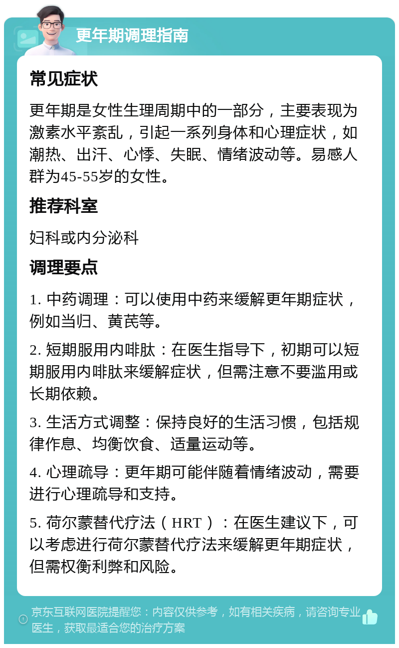 更年期调理指南 常见症状 更年期是女性生理周期中的一部分，主要表现为激素水平紊乱，引起一系列身体和心理症状，如潮热、出汗、心悸、失眠、情绪波动等。易感人群为45-55岁的女性。 推荐科室 妇科或内分泌科 调理要点 1. 中药调理：可以使用中药来缓解更年期症状，例如当归、黄芪等。 2. 短期服用内啡肽：在医生指导下，初期可以短期服用内啡肽来缓解症状，但需注意不要滥用或长期依赖。 3. 生活方式调整：保持良好的生活习惯，包括规律作息、均衡饮食、适量运动等。 4. 心理疏导：更年期可能伴随着情绪波动，需要进行心理疏导和支持。 5. 荷尔蒙替代疗法（HRT）：在医生建议下，可以考虑进行荷尔蒙替代疗法来缓解更年期症状，但需权衡利弊和风险。