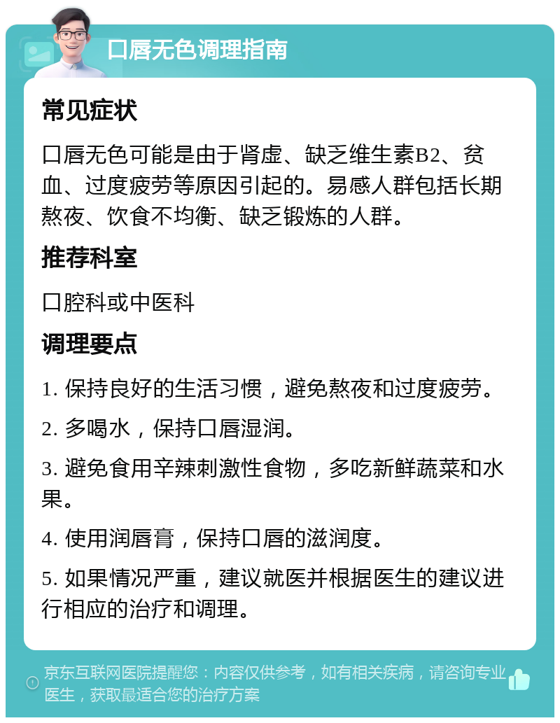 口唇无色调理指南 常见症状 口唇无色可能是由于肾虚、缺乏维生素B2、贫血、过度疲劳等原因引起的。易感人群包括长期熬夜、饮食不均衡、缺乏锻炼的人群。 推荐科室 口腔科或中医科 调理要点 1. 保持良好的生活习惯，避免熬夜和过度疲劳。 2. 多喝水，保持口唇湿润。 3. 避免食用辛辣刺激性食物，多吃新鲜蔬菜和水果。 4. 使用润唇膏，保持口唇的滋润度。 5. 如果情况严重，建议就医并根据医生的建议进行相应的治疗和调理。