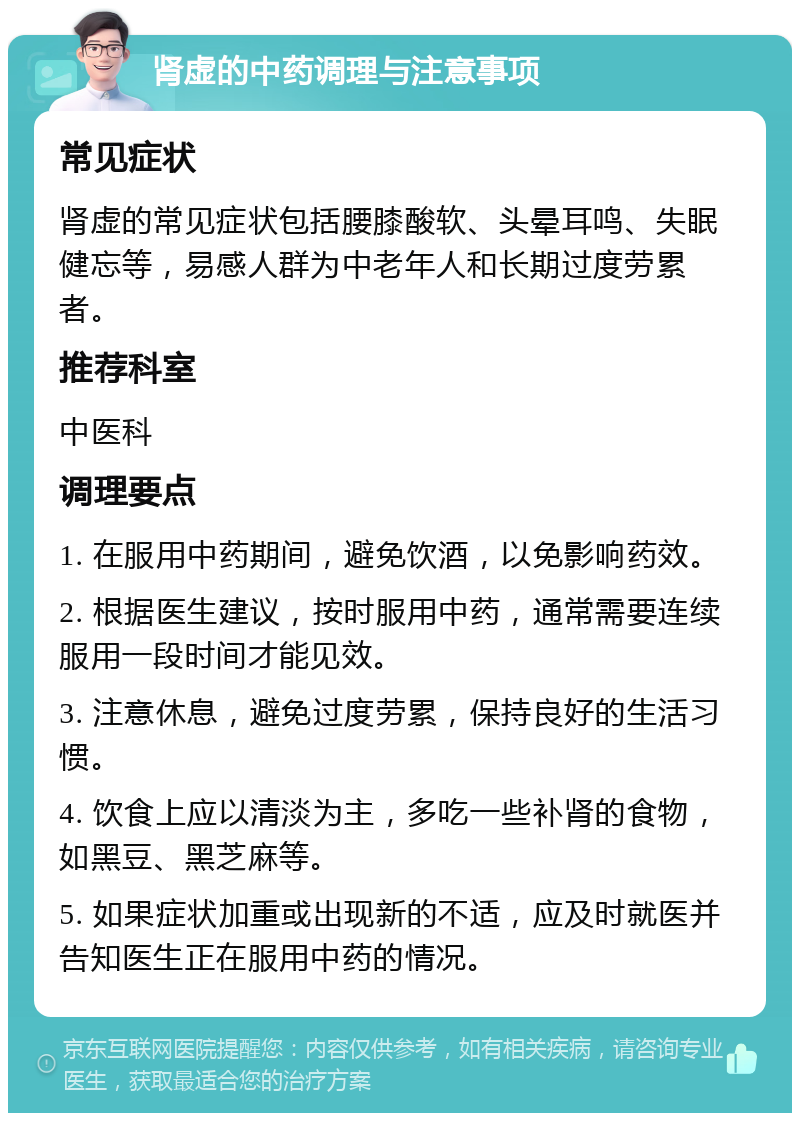 肾虚的中药调理与注意事项 常见症状 肾虚的常见症状包括腰膝酸软、头晕耳鸣、失眠健忘等，易感人群为中老年人和长期过度劳累者。 推荐科室 中医科 调理要点 1. 在服用中药期间，避免饮酒，以免影响药效。 2. 根据医生建议，按时服用中药，通常需要连续服用一段时间才能见效。 3. 注意休息，避免过度劳累，保持良好的生活习惯。 4. 饮食上应以清淡为主，多吃一些补肾的食物，如黑豆、黑芝麻等。 5. 如果症状加重或出现新的不适，应及时就医并告知医生正在服用中药的情况。