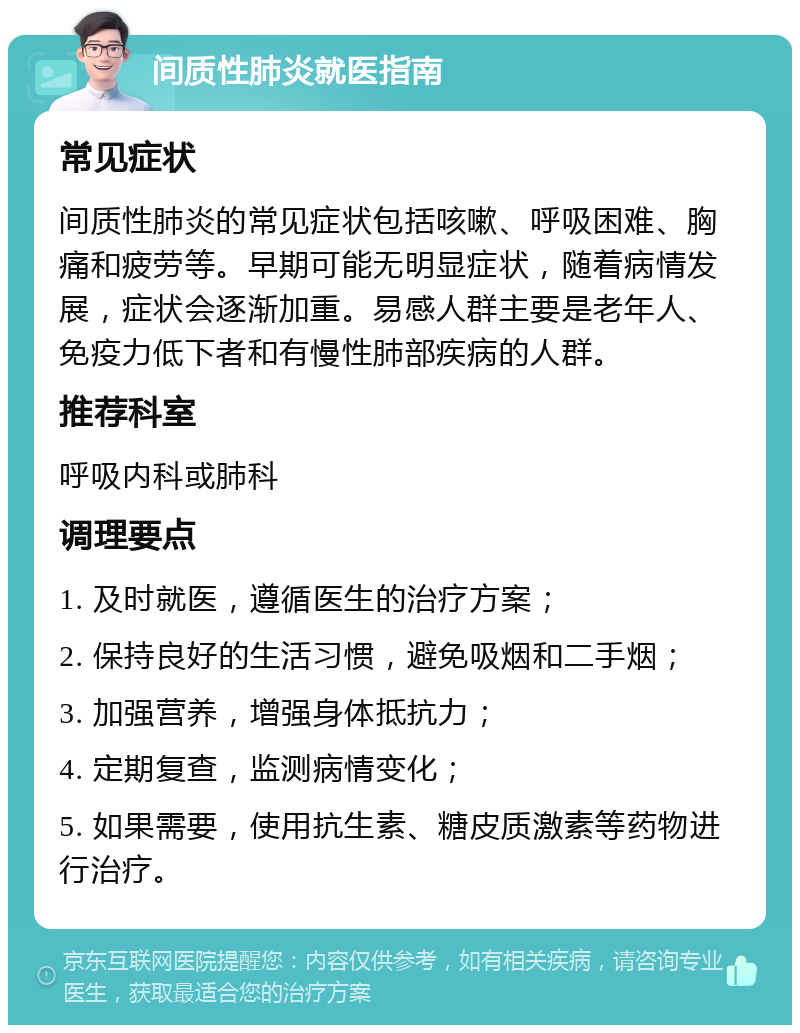 间质性肺炎就医指南 常见症状 间质性肺炎的常见症状包括咳嗽、呼吸困难、胸痛和疲劳等。早期可能无明显症状，随着病情发展，症状会逐渐加重。易感人群主要是老年人、免疫力低下者和有慢性肺部疾病的人群。 推荐科室 呼吸内科或肺科 调理要点 1. 及时就医，遵循医生的治疗方案； 2. 保持良好的生活习惯，避免吸烟和二手烟； 3. 加强营养，增强身体抵抗力； 4. 定期复查，监测病情变化； 5. 如果需要，使用抗生素、糖皮质激素等药物进行治疗。