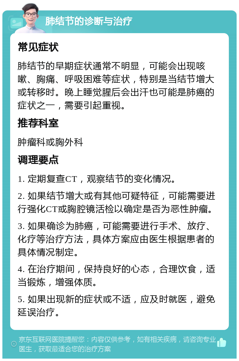 肺结节的诊断与治疗 常见症状 肺结节的早期症状通常不明显，可能会出现咳嗽、胸痛、呼吸困难等症状，特别是当结节增大或转移时。晚上睡觉腥后会出汗也可能是肺癌的症状之一，需要引起重视。 推荐科室 肿瘤科或胸外科 调理要点 1. 定期复查CT，观察结节的变化情况。 2. 如果结节增大或有其他可疑特征，可能需要进行强化CT或胸腔镜活检以确定是否为恶性肿瘤。 3. 如果确诊为肺癌，可能需要进行手术、放疗、化疗等治疗方法，具体方案应由医生根据患者的具体情况制定。 4. 在治疗期间，保持良好的心态，合理饮食，适当锻炼，增强体质。 5. 如果出现新的症状或不适，应及时就医，避免延误治疗。