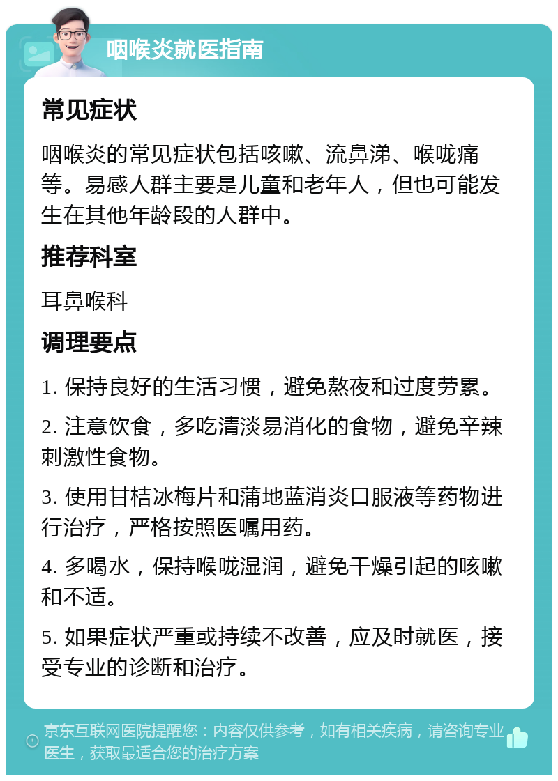 咽喉炎就医指南 常见症状 咽喉炎的常见症状包括咳嗽、流鼻涕、喉咙痛等。易感人群主要是儿童和老年人，但也可能发生在其他年龄段的人群中。 推荐科室 耳鼻喉科 调理要点 1. 保持良好的生活习惯，避免熬夜和过度劳累。 2. 注意饮食，多吃清淡易消化的食物，避免辛辣刺激性食物。 3. 使用甘桔冰梅片和蒲地蓝消炎口服液等药物进行治疗，严格按照医嘱用药。 4. 多喝水，保持喉咙湿润，避免干燥引起的咳嗽和不适。 5. 如果症状严重或持续不改善，应及时就医，接受专业的诊断和治疗。