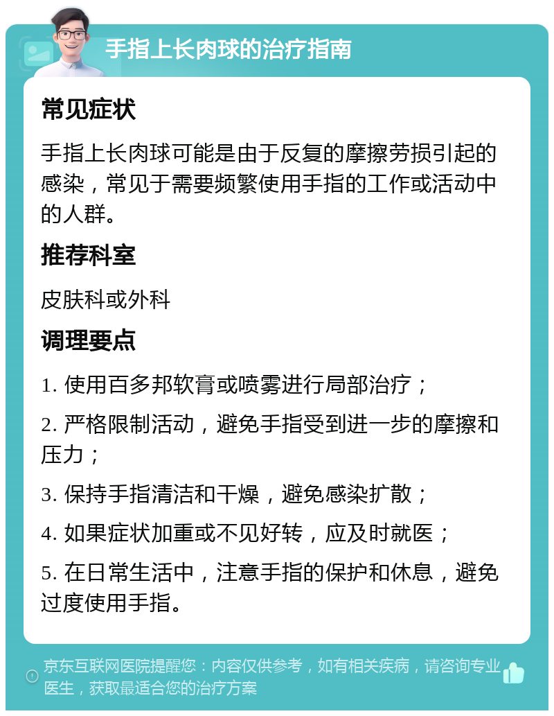 手指上长肉球的治疗指南 常见症状 手指上长肉球可能是由于反复的摩擦劳损引起的感染，常见于需要频繁使用手指的工作或活动中的人群。 推荐科室 皮肤科或外科 调理要点 1. 使用百多邦软膏或喷雾进行局部治疗； 2. 严格限制活动，避免手指受到进一步的摩擦和压力； 3. 保持手指清洁和干燥，避免感染扩散； 4. 如果症状加重或不见好转，应及时就医； 5. 在日常生活中，注意手指的保护和休息，避免过度使用手指。