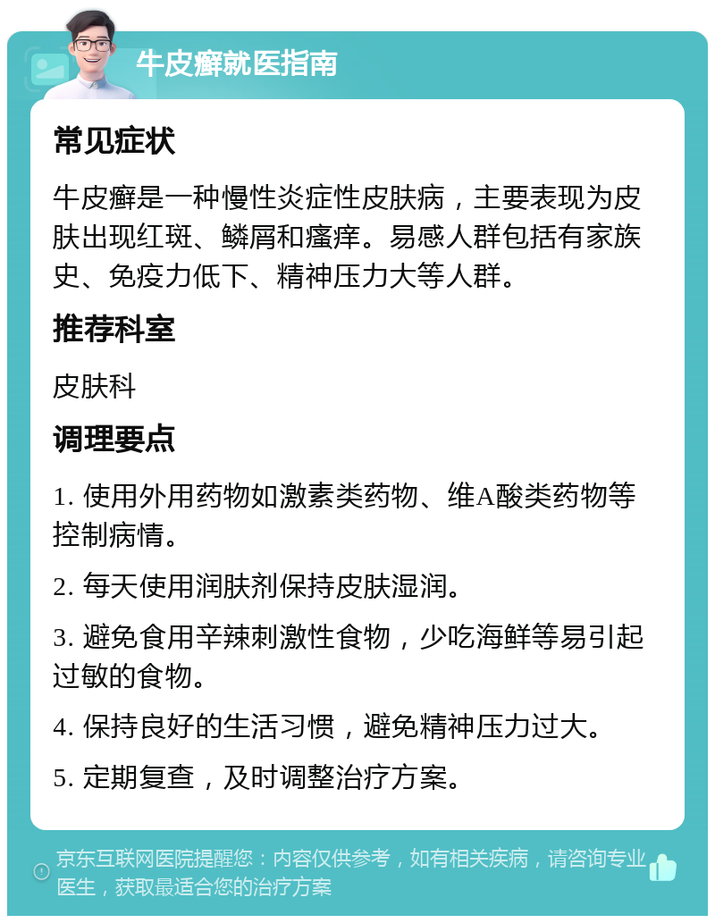 牛皮癣就医指南 常见症状 牛皮癣是一种慢性炎症性皮肤病，主要表现为皮肤出现红斑、鳞屑和瘙痒。易感人群包括有家族史、免疫力低下、精神压力大等人群。 推荐科室 皮肤科 调理要点 1. 使用外用药物如激素类药物、维A酸类药物等控制病情。 2. 每天使用润肤剂保持皮肤湿润。 3. 避免食用辛辣刺激性食物，少吃海鲜等易引起过敏的食物。 4. 保持良好的生活习惯，避免精神压力过大。 5. 定期复查，及时调整治疗方案。