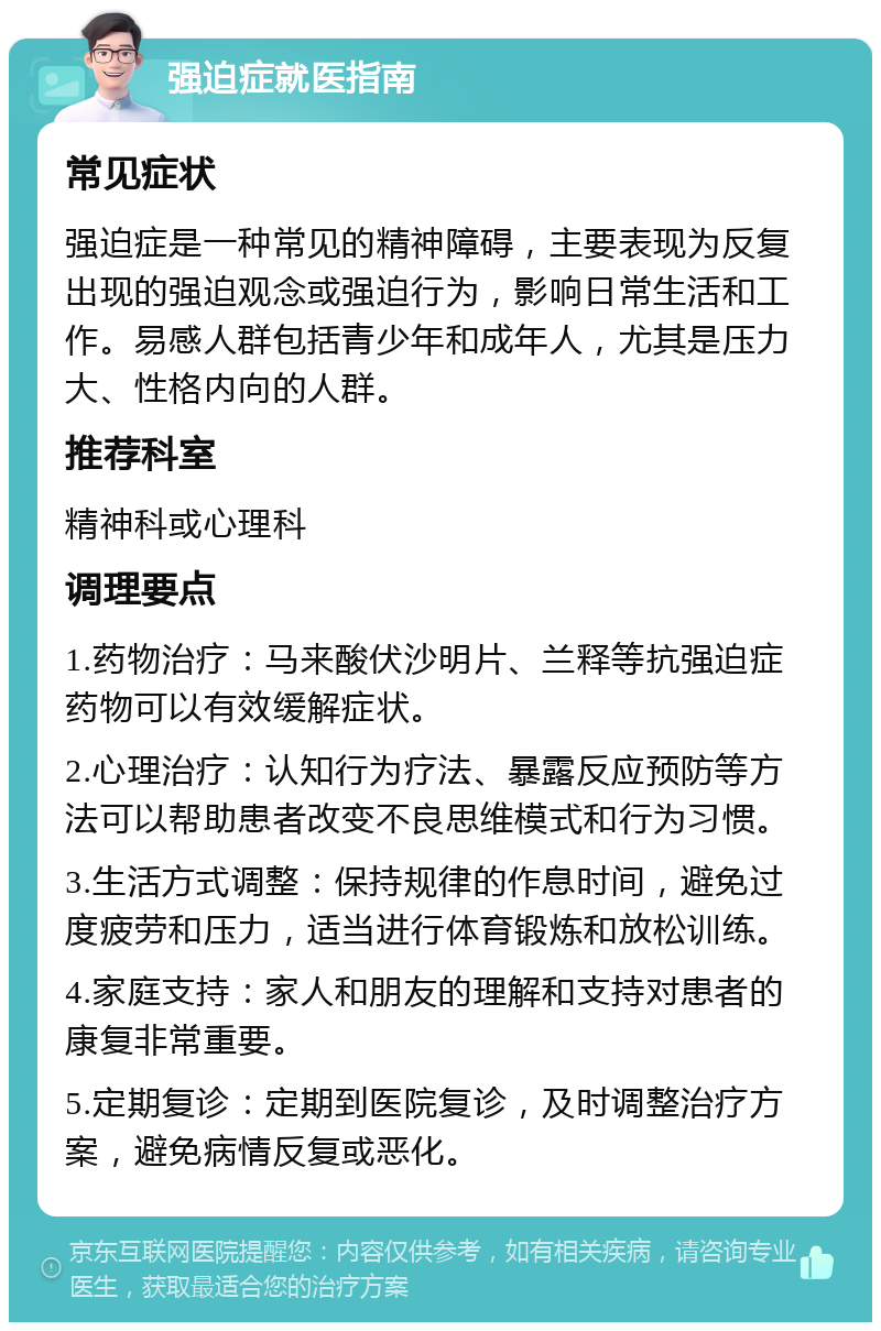 强迫症就医指南 常见症状 强迫症是一种常见的精神障碍，主要表现为反复出现的强迫观念或强迫行为，影响日常生活和工作。易感人群包括青少年和成年人，尤其是压力大、性格内向的人群。 推荐科室 精神科或心理科 调理要点 1.药物治疗：马来酸伏沙明片、兰释等抗强迫症药物可以有效缓解症状。 2.心理治疗：认知行为疗法、暴露反应预防等方法可以帮助患者改变不良思维模式和行为习惯。 3.生活方式调整：保持规律的作息时间，避免过度疲劳和压力，适当进行体育锻炼和放松训练。 4.家庭支持：家人和朋友的理解和支持对患者的康复非常重要。 5.定期复诊：定期到医院复诊，及时调整治疗方案，避免病情反复或恶化。