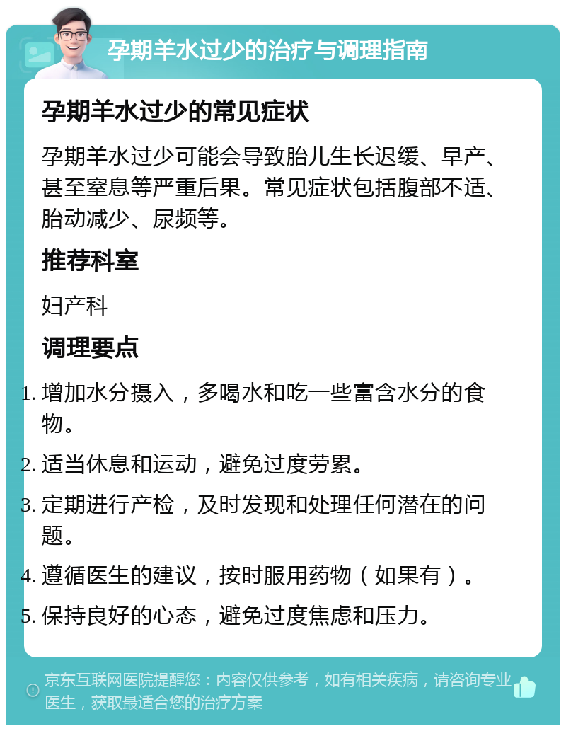 孕期羊水过少的治疗与调理指南 孕期羊水过少的常见症状 孕期羊水过少可能会导致胎儿生长迟缓、早产、甚至窒息等严重后果。常见症状包括腹部不适、胎动减少、尿频等。 推荐科室 妇产科 调理要点 增加水分摄入，多喝水和吃一些富含水分的食物。 适当休息和运动，避免过度劳累。 定期进行产检，及时发现和处理任何潜在的问题。 遵循医生的建议，按时服用药物（如果有）。 保持良好的心态，避免过度焦虑和压力。