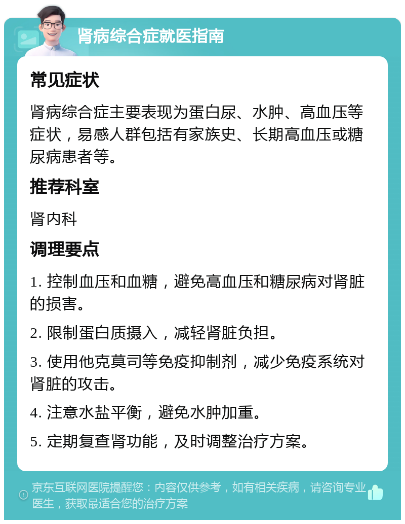 肾病综合症就医指南 常见症状 肾病综合症主要表现为蛋白尿、水肿、高血压等症状，易感人群包括有家族史、长期高血压或糖尿病患者等。 推荐科室 肾内科 调理要点 1. 控制血压和血糖，避免高血压和糖尿病对肾脏的损害。 2. 限制蛋白质摄入，减轻肾脏负担。 3. 使用他克莫司等免疫抑制剂，减少免疫系统对肾脏的攻击。 4. 注意水盐平衡，避免水肿加重。 5. 定期复查肾功能，及时调整治疗方案。