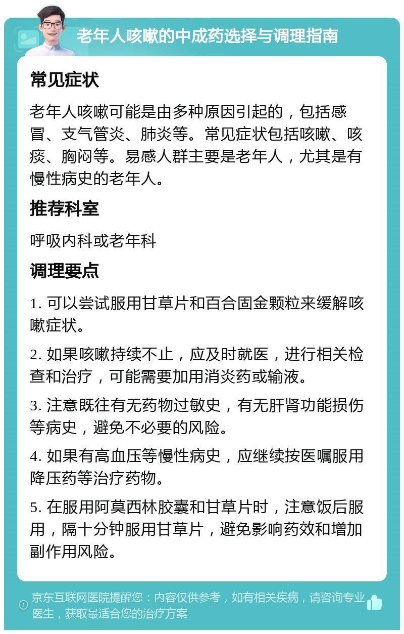 老年人咳嗽的中成药选择与调理指南 常见症状 老年人咳嗽可能是由多种原因引起的，包括感冒、支气管炎、肺炎等。常见症状包括咳嗽、咳痰、胸闷等。易感人群主要是老年人，尤其是有慢性病史的老年人。 推荐科室 呼吸内科或老年科 调理要点 1. 可以尝试服用甘草片和百合固金颗粒来缓解咳嗽症状。 2. 如果咳嗽持续不止，应及时就医，进行相关检查和治疗，可能需要加用消炎药或输液。 3. 注意既往有无药物过敏史，有无肝肾功能损伤等病史，避免不必要的风险。 4. 如果有高血压等慢性病史，应继续按医嘱服用降压药等治疗药物。 5. 在服用阿莫西林胶囊和甘草片时，注意饭后服用，隔十分钟服用甘草片，避免影响药效和增加副作用风险。