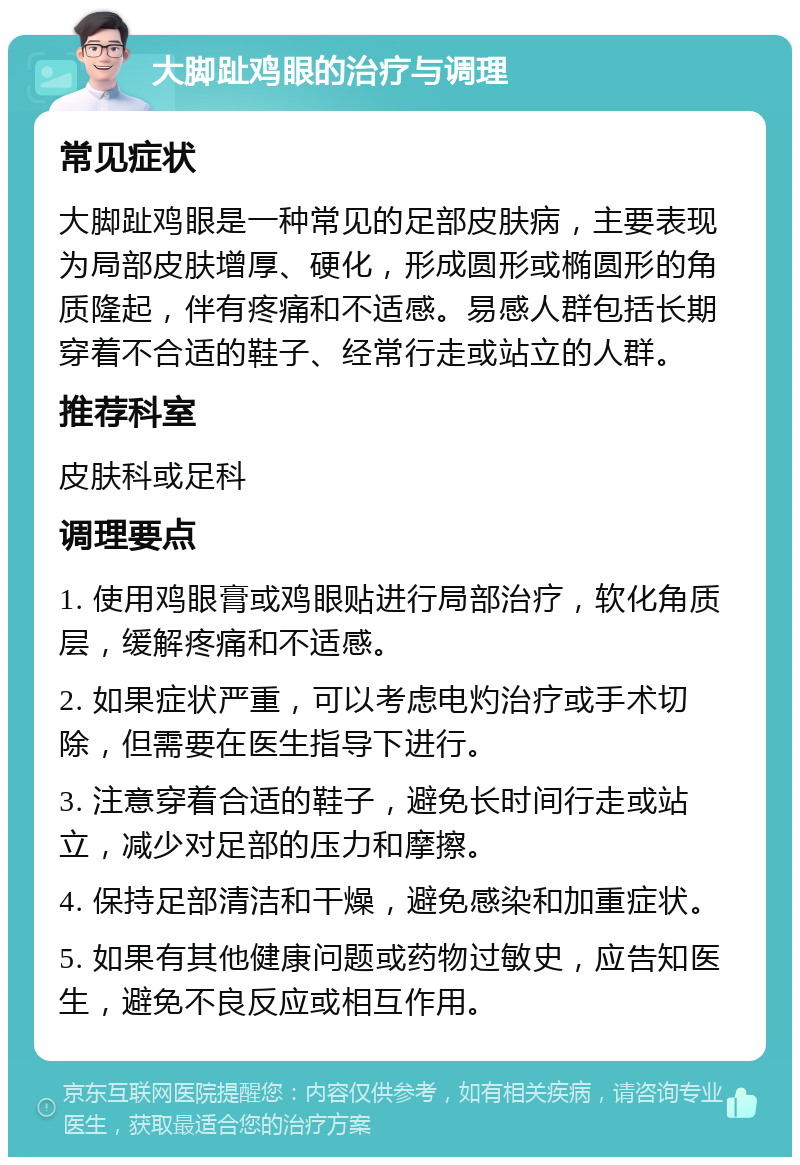 大脚趾鸡眼的治疗与调理 常见症状 大脚趾鸡眼是一种常见的足部皮肤病，主要表现为局部皮肤增厚、硬化，形成圆形或椭圆形的角质隆起，伴有疼痛和不适感。易感人群包括长期穿着不合适的鞋子、经常行走或站立的人群。 推荐科室 皮肤科或足科 调理要点 1. 使用鸡眼膏或鸡眼贴进行局部治疗，软化角质层，缓解疼痛和不适感。 2. 如果症状严重，可以考虑电灼治疗或手术切除，但需要在医生指导下进行。 3. 注意穿着合适的鞋子，避免长时间行走或站立，减少对足部的压力和摩擦。 4. 保持足部清洁和干燥，避免感染和加重症状。 5. 如果有其他健康问题或药物过敏史，应告知医生，避免不良反应或相互作用。