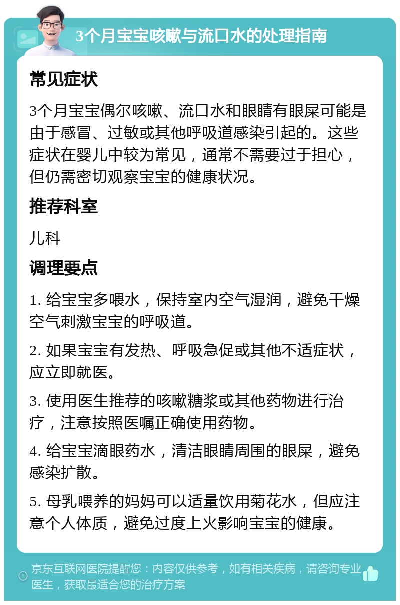 3个月宝宝咳嗽与流口水的处理指南 常见症状 3个月宝宝偶尔咳嗽、流口水和眼睛有眼屎可能是由于感冒、过敏或其他呼吸道感染引起的。这些症状在婴儿中较为常见，通常不需要过于担心，但仍需密切观察宝宝的健康状况。 推荐科室 儿科 调理要点 1. 给宝宝多喂水，保持室内空气湿润，避免干燥空气刺激宝宝的呼吸道。 2. 如果宝宝有发热、呼吸急促或其他不适症状，应立即就医。 3. 使用医生推荐的咳嗽糖浆或其他药物进行治疗，注意按照医嘱正确使用药物。 4. 给宝宝滴眼药水，清洁眼睛周围的眼屎，避免感染扩散。 5. 母乳喂养的妈妈可以适量饮用菊花水，但应注意个人体质，避免过度上火影响宝宝的健康。