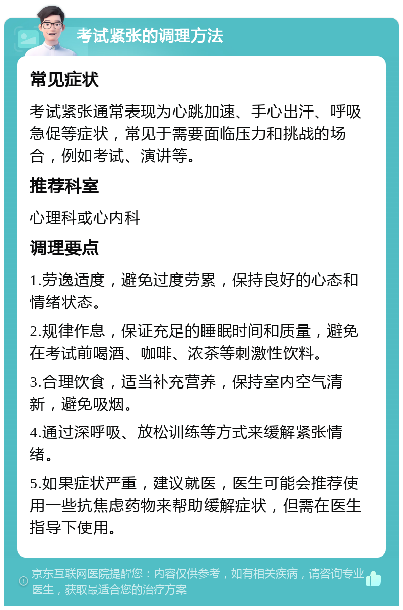 考试紧张的调理方法 常见症状 考试紧张通常表现为心跳加速、手心出汗、呼吸急促等症状，常见于需要面临压力和挑战的场合，例如考试、演讲等。 推荐科室 心理科或心内科 调理要点 1.劳逸适度，避免过度劳累，保持良好的心态和情绪状态。 2.规律作息，保证充足的睡眠时间和质量，避免在考试前喝酒、咖啡、浓茶等刺激性饮料。 3.合理饮食，适当补充营养，保持室内空气清新，避免吸烟。 4.通过深呼吸、放松训练等方式来缓解紧张情绪。 5.如果症状严重，建议就医，医生可能会推荐使用一些抗焦虑药物来帮助缓解症状，但需在医生指导下使用。