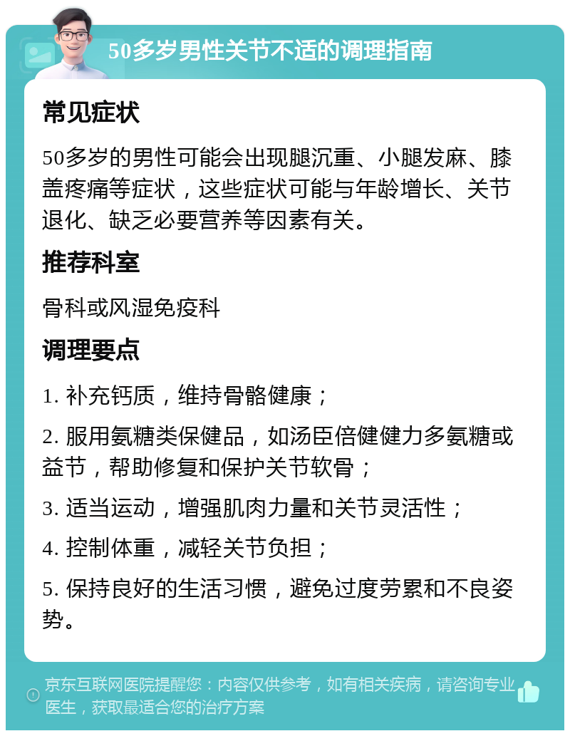 50多岁男性关节不适的调理指南 常见症状 50多岁的男性可能会出现腿沉重、小腿发麻、膝盖疼痛等症状，这些症状可能与年龄增长、关节退化、缺乏必要营养等因素有关。 推荐科室 骨科或风湿免疫科 调理要点 1. 补充钙质，维持骨骼健康； 2. 服用氨糖类保健品，如汤臣倍健健力多氨糖或益节，帮助修复和保护关节软骨； 3. 适当运动，增强肌肉力量和关节灵活性； 4. 控制体重，减轻关节负担； 5. 保持良好的生活习惯，避免过度劳累和不良姿势。