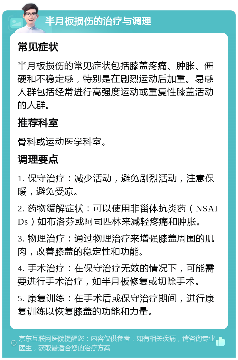 半月板损伤的治疗与调理 常见症状 半月板损伤的常见症状包括膝盖疼痛、肿胀、僵硬和不稳定感，特别是在剧烈运动后加重。易感人群包括经常进行高强度运动或重复性膝盖活动的人群。 推荐科室 骨科或运动医学科室。 调理要点 1. 保守治疗：减少活动，避免剧烈活动，注意保暖，避免受凉。 2. 药物缓解症状：可以使用非甾体抗炎药（NSAIDs）如布洛芬或阿司匹林来减轻疼痛和肿胀。 3. 物理治疗：通过物理治疗来增强膝盖周围的肌肉，改善膝盖的稳定性和功能。 4. 手术治疗：在保守治疗无效的情况下，可能需要进行手术治疗，如半月板修复或切除手术。 5. 康复训练：在手术后或保守治疗期间，进行康复训练以恢复膝盖的功能和力量。