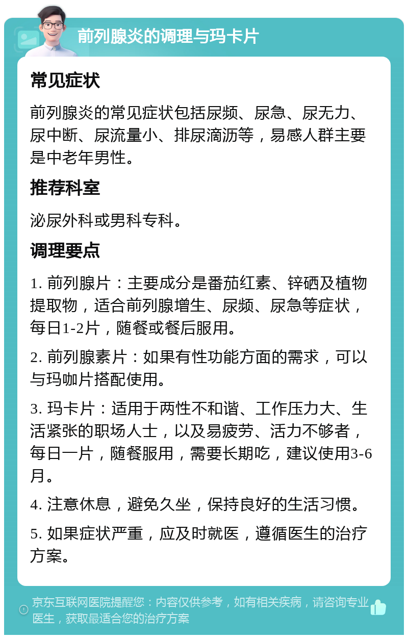 前列腺炎的调理与玛卡片 常见症状 前列腺炎的常见症状包括尿频、尿急、尿无力、尿中断、尿流量小、排尿滴沥等，易感人群主要是中老年男性。 推荐科室 泌尿外科或男科专科。 调理要点 1. 前列腺片：主要成分是番茄红素、锌硒及植物提取物，适合前列腺增生、尿频、尿急等症状，每日1-2片，随餐或餐后服用。 2. 前列腺素片：如果有性功能方面的需求，可以与玛咖片搭配使用。 3. 玛卡片：适用于两性不和谐、工作压力大、生活紧张的职场人士，以及易疲劳、活力不够者，每日一片，随餐服用，需要长期吃，建议使用3-6月。 4. 注意休息，避免久坐，保持良好的生活习惯。 5. 如果症状严重，应及时就医，遵循医生的治疗方案。