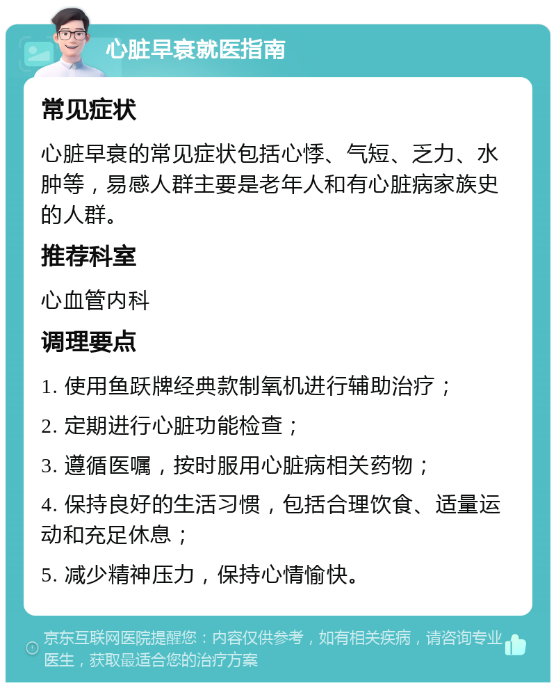 心脏早衰就医指南 常见症状 心脏早衰的常见症状包括心悸、气短、乏力、水肿等，易感人群主要是老年人和有心脏病家族史的人群。 推荐科室 心血管内科 调理要点 1. 使用鱼跃牌经典款制氧机进行辅助治疗； 2. 定期进行心脏功能检查； 3. 遵循医嘱，按时服用心脏病相关药物； 4. 保持良好的生活习惯，包括合理饮食、适量运动和充足休息； 5. 减少精神压力，保持心情愉快。