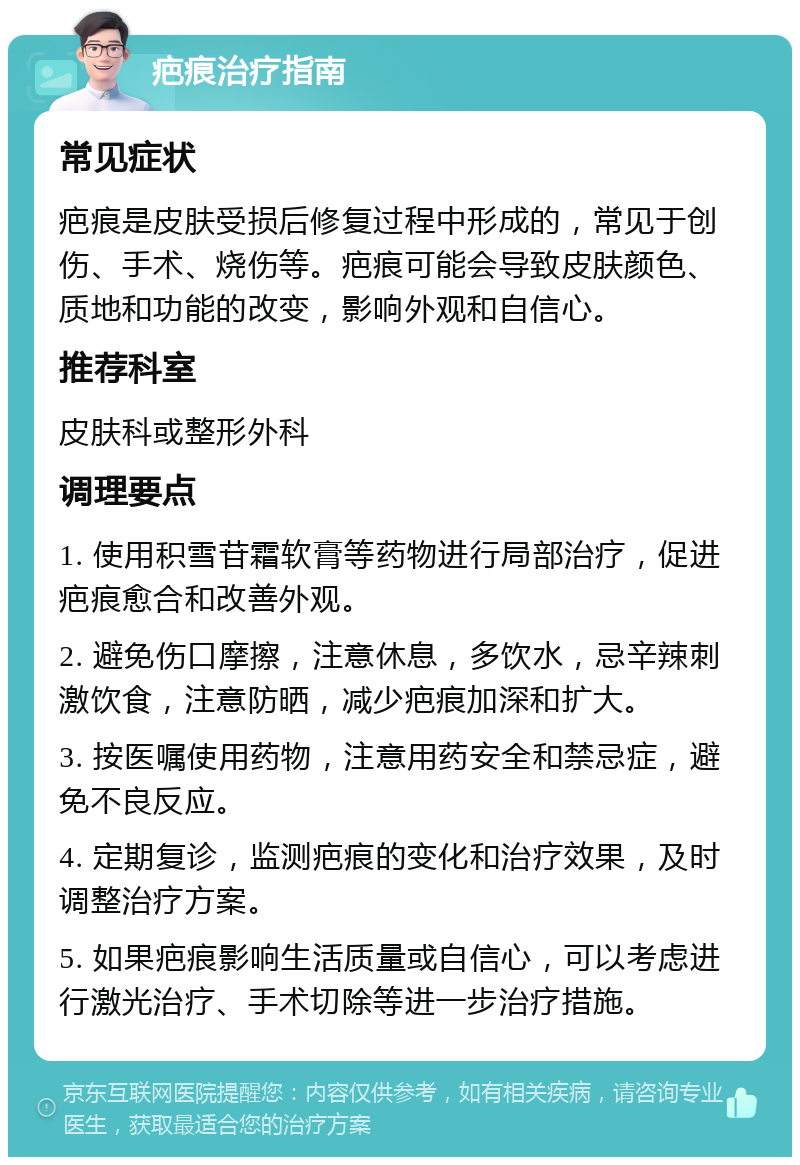 疤痕治疗指南 常见症状 疤痕是皮肤受损后修复过程中形成的，常见于创伤、手术、烧伤等。疤痕可能会导致皮肤颜色、质地和功能的改变，影响外观和自信心。 推荐科室 皮肤科或整形外科 调理要点 1. 使用积雪苷霜软膏等药物进行局部治疗，促进疤痕愈合和改善外观。 2. 避免伤口摩擦，注意休息，多饮水，忌辛辣刺激饮食，注意防晒，减少疤痕加深和扩大。 3. 按医嘱使用药物，注意用药安全和禁忌症，避免不良反应。 4. 定期复诊，监测疤痕的变化和治疗效果，及时调整治疗方案。 5. 如果疤痕影响生活质量或自信心，可以考虑进行激光治疗、手术切除等进一步治疗措施。