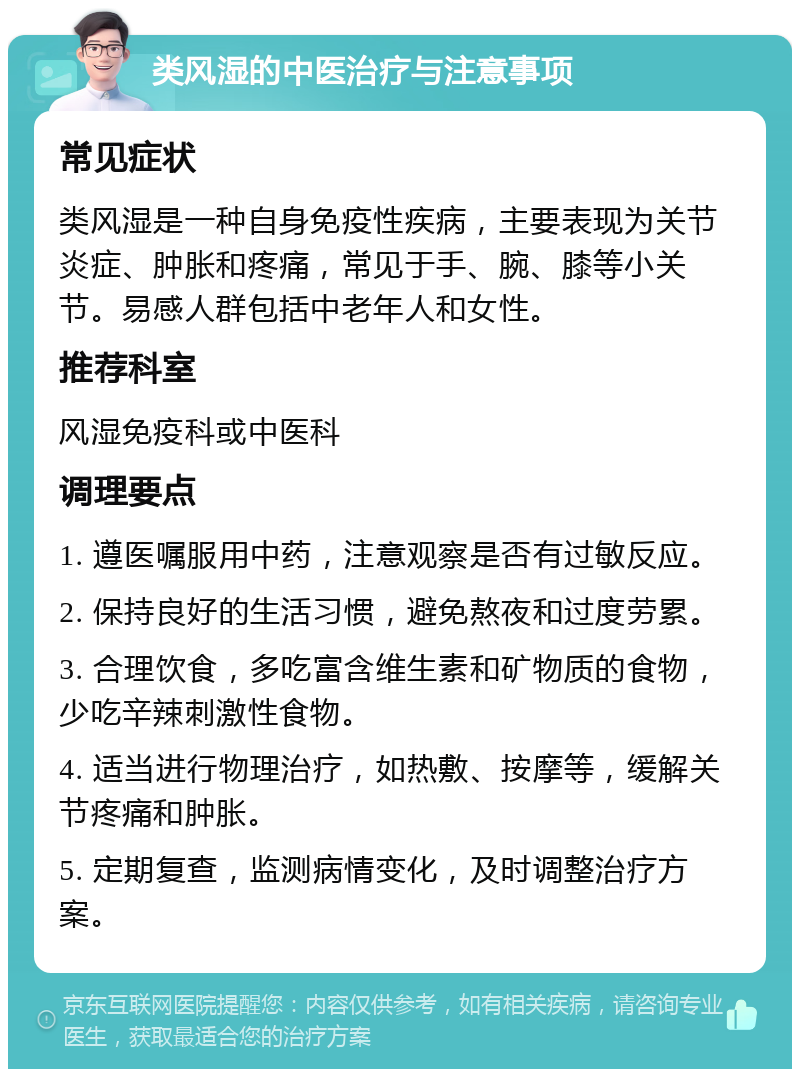 类风湿的中医治疗与注意事项 常见症状 类风湿是一种自身免疫性疾病，主要表现为关节炎症、肿胀和疼痛，常见于手、腕、膝等小关节。易感人群包括中老年人和女性。 推荐科室 风湿免疫科或中医科 调理要点 1. 遵医嘱服用中药，注意观察是否有过敏反应。 2. 保持良好的生活习惯，避免熬夜和过度劳累。 3. 合理饮食，多吃富含维生素和矿物质的食物，少吃辛辣刺激性食物。 4. 适当进行物理治疗，如热敷、按摩等，缓解关节疼痛和肿胀。 5. 定期复查，监测病情变化，及时调整治疗方案。