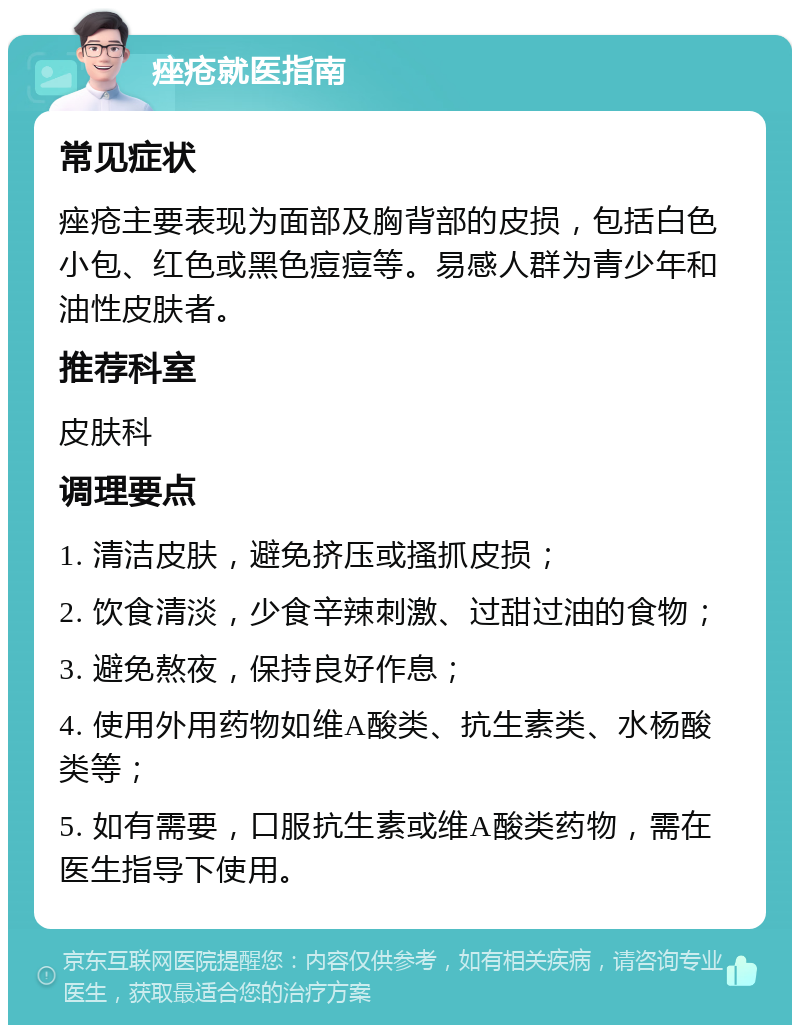 痤疮就医指南 常见症状 痤疮主要表现为面部及胸背部的皮损，包括白色小包、红色或黑色痘痘等。易感人群为青少年和油性皮肤者。 推荐科室 皮肤科 调理要点 1. 清洁皮肤，避免挤压或搔抓皮损； 2. 饮食清淡，少食辛辣刺激、过甜过油的食物； 3. 避免熬夜，保持良好作息； 4. 使用外用药物如维A酸类、抗生素类、水杨酸类等； 5. 如有需要，口服抗生素或维A酸类药物，需在医生指导下使用。