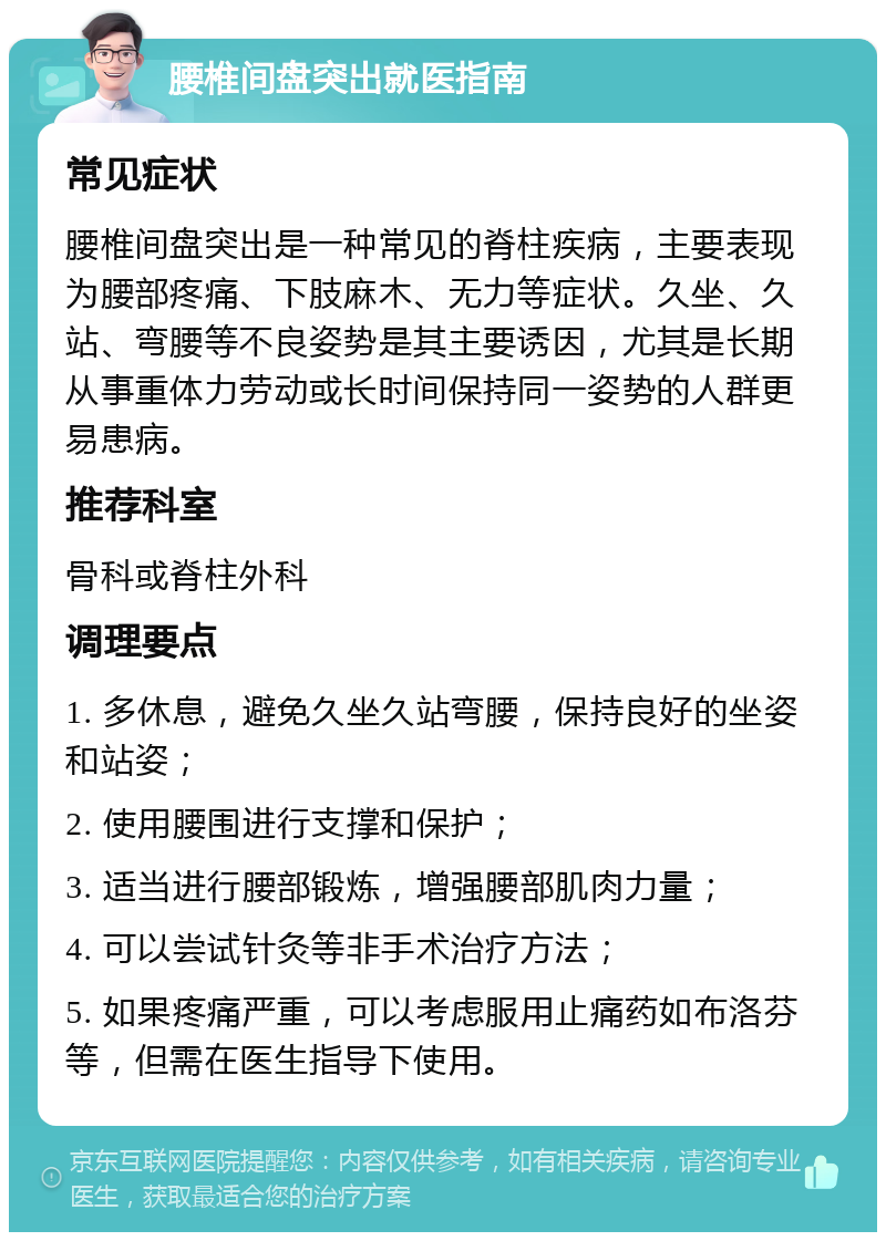 腰椎间盘突出就医指南 常见症状 腰椎间盘突出是一种常见的脊柱疾病，主要表现为腰部疼痛、下肢麻木、无力等症状。久坐、久站、弯腰等不良姿势是其主要诱因，尤其是长期从事重体力劳动或长时间保持同一姿势的人群更易患病。 推荐科室 骨科或脊柱外科 调理要点 1. 多休息，避免久坐久站弯腰，保持良好的坐姿和站姿； 2. 使用腰围进行支撑和保护； 3. 适当进行腰部锻炼，增强腰部肌肉力量； 4. 可以尝试针灸等非手术治疗方法； 5. 如果疼痛严重，可以考虑服用止痛药如布洛芬等，但需在医生指导下使用。