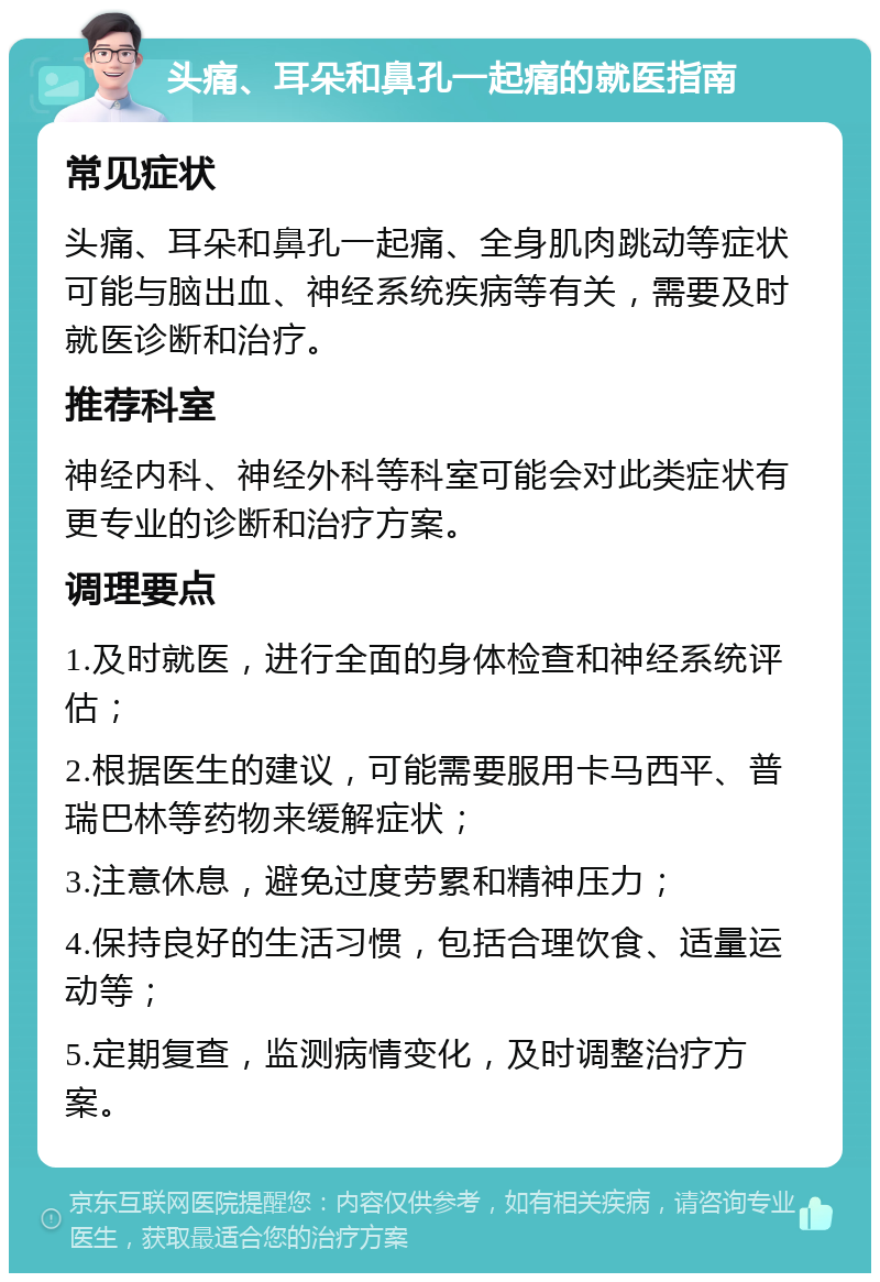 头痛、耳朵和鼻孔一起痛的就医指南 常见症状 头痛、耳朵和鼻孔一起痛、全身肌肉跳动等症状可能与脑出血、神经系统疾病等有关，需要及时就医诊断和治疗。 推荐科室 神经内科、神经外科等科室可能会对此类症状有更专业的诊断和治疗方案。 调理要点 1.及时就医，进行全面的身体检查和神经系统评估； 2.根据医生的建议，可能需要服用卡马西平、普瑞巴林等药物来缓解症状； 3.注意休息，避免过度劳累和精神压力； 4.保持良好的生活习惯，包括合理饮食、适量运动等； 5.定期复查，监测病情变化，及时调整治疗方案。