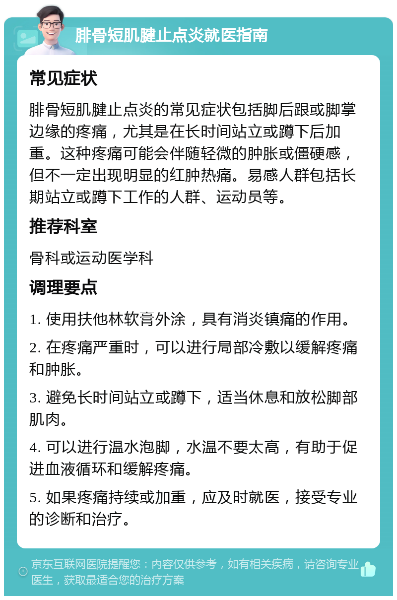 腓骨短肌腱止点炎就医指南 常见症状 腓骨短肌腱止点炎的常见症状包括脚后跟或脚掌边缘的疼痛，尤其是在长时间站立或蹲下后加重。这种疼痛可能会伴随轻微的肿胀或僵硬感，但不一定出现明显的红肿热痛。易感人群包括长期站立或蹲下工作的人群、运动员等。 推荐科室 骨科或运动医学科 调理要点 1. 使用扶他林软膏外涂，具有消炎镇痛的作用。 2. 在疼痛严重时，可以进行局部冷敷以缓解疼痛和肿胀。 3. 避免长时间站立或蹲下，适当休息和放松脚部肌肉。 4. 可以进行温水泡脚，水温不要太高，有助于促进血液循环和缓解疼痛。 5. 如果疼痛持续或加重，应及时就医，接受专业的诊断和治疗。