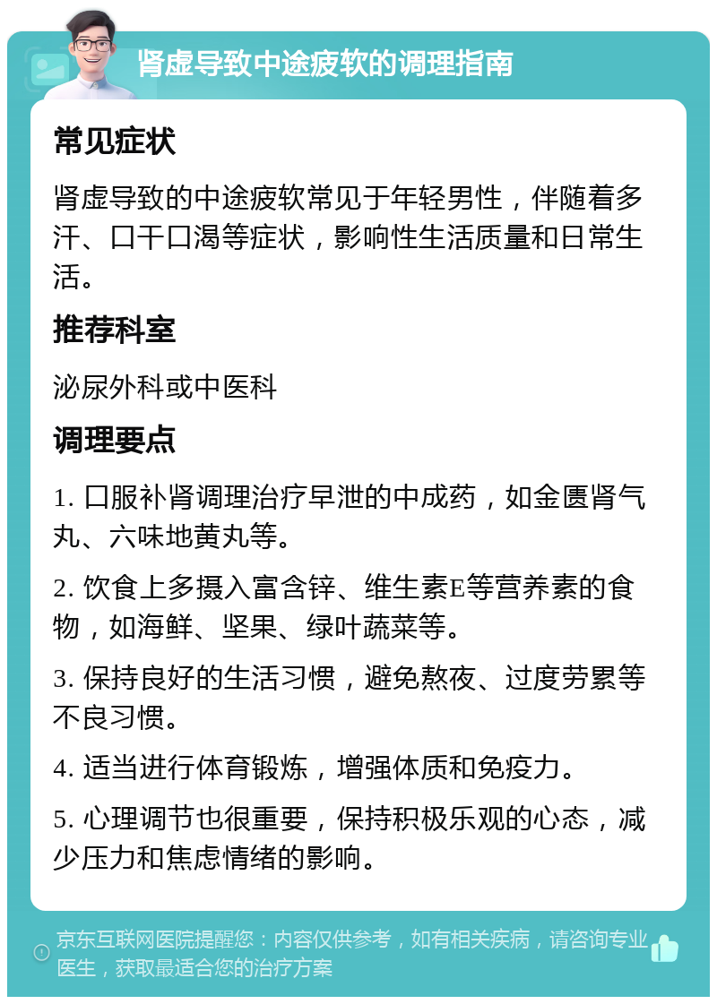 肾虚导致中途疲软的调理指南 常见症状 肾虚导致的中途疲软常见于年轻男性，伴随着多汗、口干口渴等症状，影响性生活质量和日常生活。 推荐科室 泌尿外科或中医科 调理要点 1. 口服补肾调理治疗早泄的中成药，如金匮肾气丸、六味地黄丸等。 2. 饮食上多摄入富含锌、维生素E等营养素的食物，如海鲜、坚果、绿叶蔬菜等。 3. 保持良好的生活习惯，避免熬夜、过度劳累等不良习惯。 4. 适当进行体育锻炼，增强体质和免疫力。 5. 心理调节也很重要，保持积极乐观的心态，减少压力和焦虑情绪的影响。