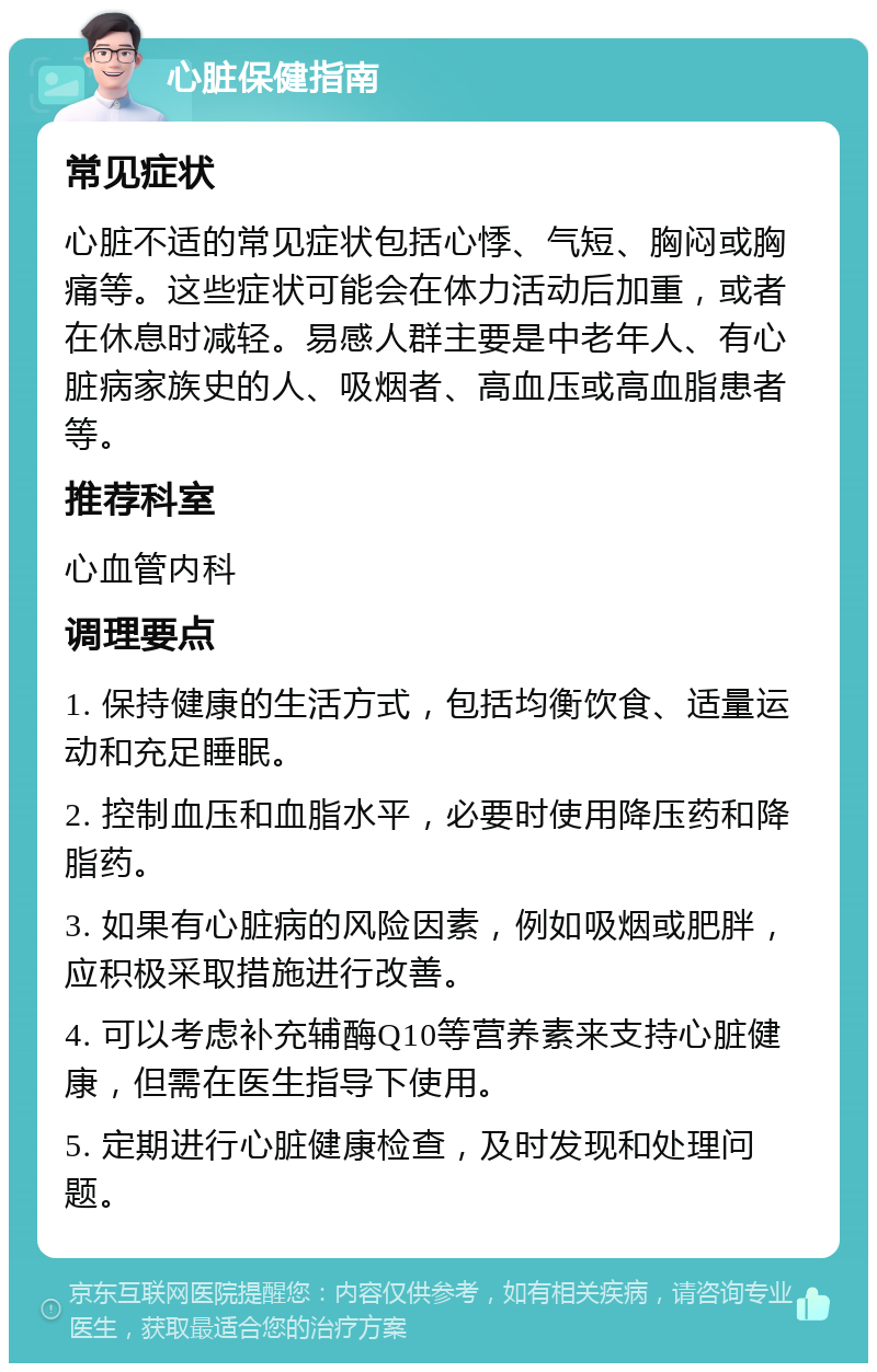 心脏保健指南 常见症状 心脏不适的常见症状包括心悸、气短、胸闷或胸痛等。这些症状可能会在体力活动后加重，或者在休息时减轻。易感人群主要是中老年人、有心脏病家族史的人、吸烟者、高血压或高血脂患者等。 推荐科室 心血管内科 调理要点 1. 保持健康的生活方式，包括均衡饮食、适量运动和充足睡眠。 2. 控制血压和血脂水平，必要时使用降压药和降脂药。 3. 如果有心脏病的风险因素，例如吸烟或肥胖，应积极采取措施进行改善。 4. 可以考虑补充辅酶Q10等营养素来支持心脏健康，但需在医生指导下使用。 5. 定期进行心脏健康检查，及时发现和处理问题。