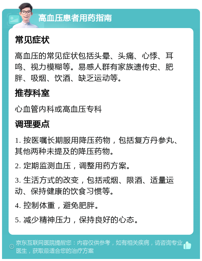 高血压患者用药指南 常见症状 高血压的常见症状包括头晕、头痛、心悸、耳鸣、视力模糊等。易感人群有家族遗传史、肥胖、吸烟、饮酒、缺乏运动等。 推荐科室 心血管内科或高血压专科 调理要点 1. 按医嘱长期服用降压药物，包括复方丹参丸、其他两种未提及的降压药物。 2. 定期监测血压，调整用药方案。 3. 生活方式的改变，包括戒烟、限酒、适量运动、保持健康的饮食习惯等。 4. 控制体重，避免肥胖。 5. 减少精神压力，保持良好的心态。