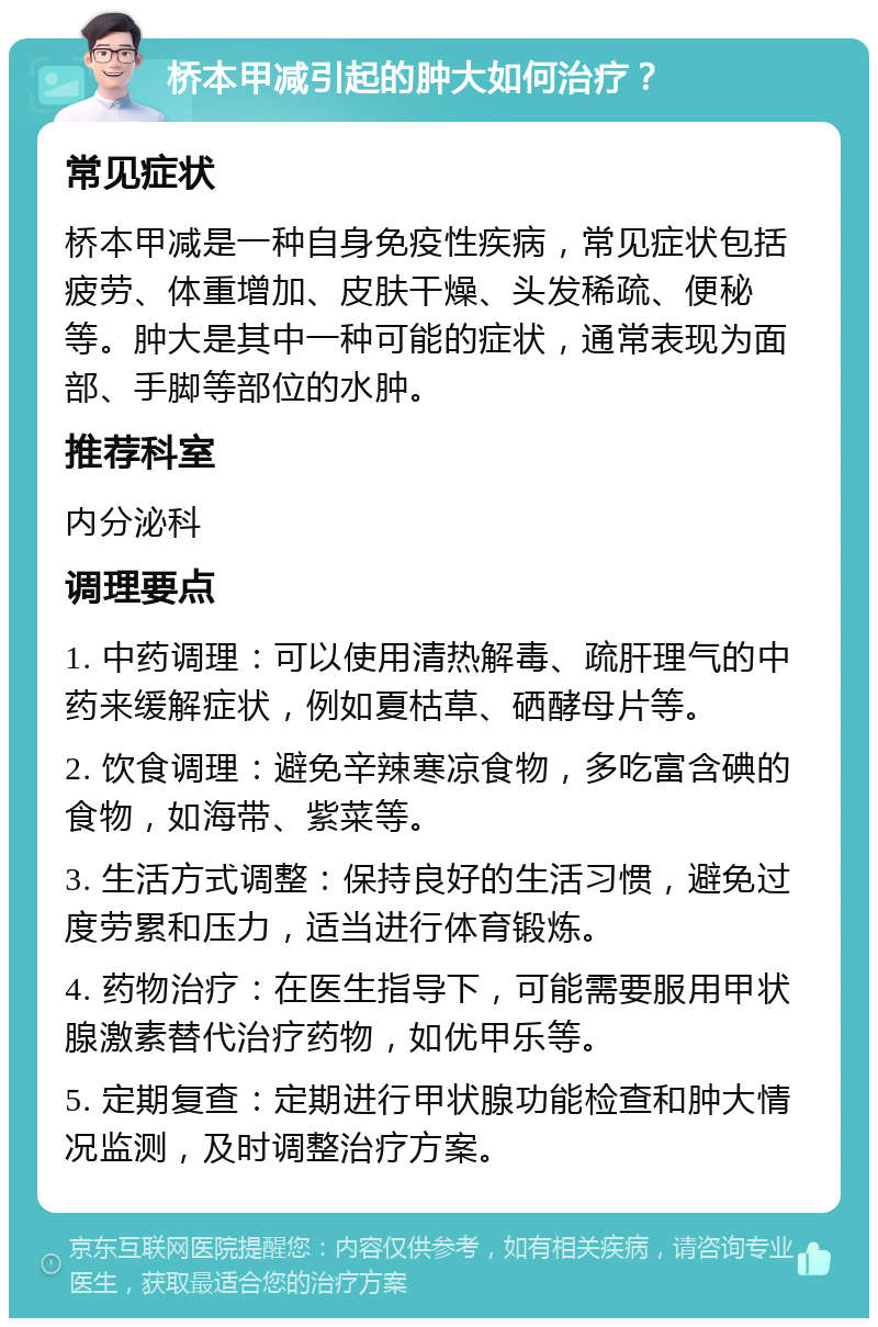 桥本甲减引起的肿大如何治疗？ 常见症状 桥本甲减是一种自身免疫性疾病，常见症状包括疲劳、体重增加、皮肤干燥、头发稀疏、便秘等。肿大是其中一种可能的症状，通常表现为面部、手脚等部位的水肿。 推荐科室 内分泌科 调理要点 1. 中药调理：可以使用清热解毒、疏肝理气的中药来缓解症状，例如夏枯草、硒酵母片等。 2. 饮食调理：避免辛辣寒凉食物，多吃富含碘的食物，如海带、紫菜等。 3. 生活方式调整：保持良好的生活习惯，避免过度劳累和压力，适当进行体育锻炼。 4. 药物治疗：在医生指导下，可能需要服用甲状腺激素替代治疗药物，如优甲乐等。 5. 定期复查：定期进行甲状腺功能检查和肿大情况监测，及时调整治疗方案。