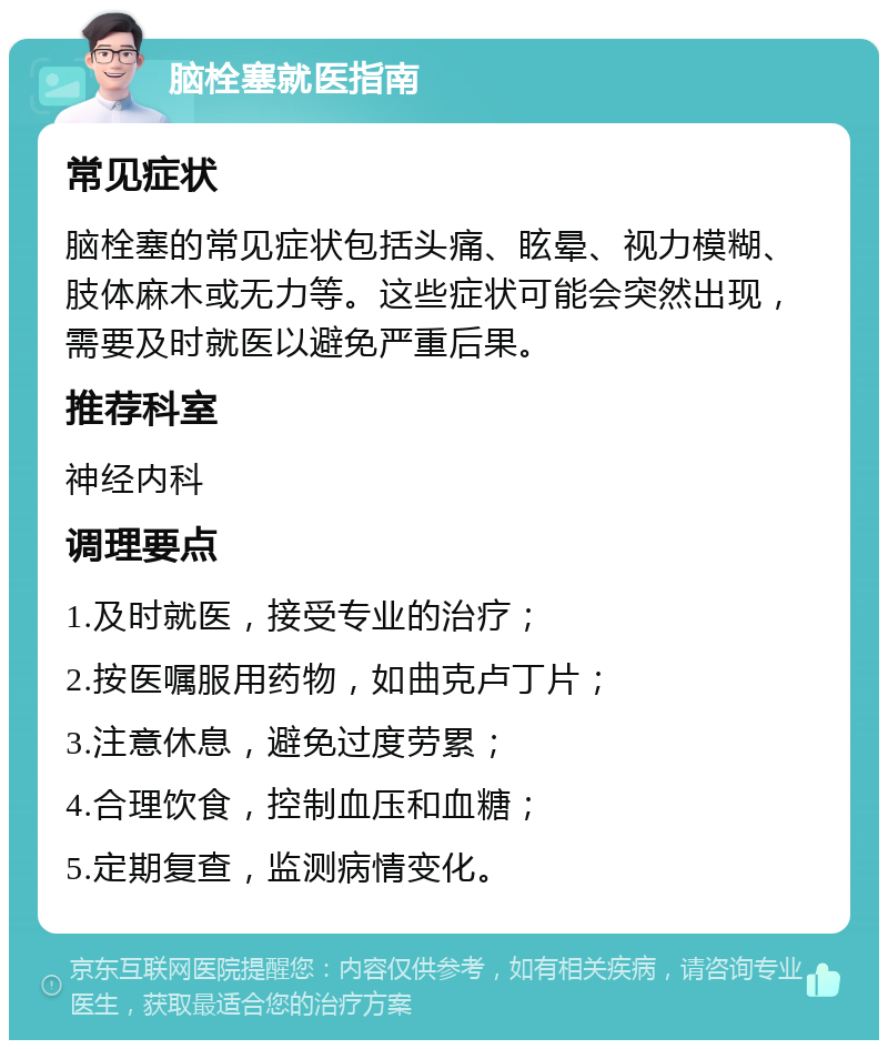 脑栓塞就医指南 常见症状 脑栓塞的常见症状包括头痛、眩晕、视力模糊、肢体麻木或无力等。这些症状可能会突然出现，需要及时就医以避免严重后果。 推荐科室 神经内科 调理要点 1.及时就医，接受专业的治疗； 2.按医嘱服用药物，如曲克卢丁片； 3.注意休息，避免过度劳累； 4.合理饮食，控制血压和血糖； 5.定期复查，监测病情变化。