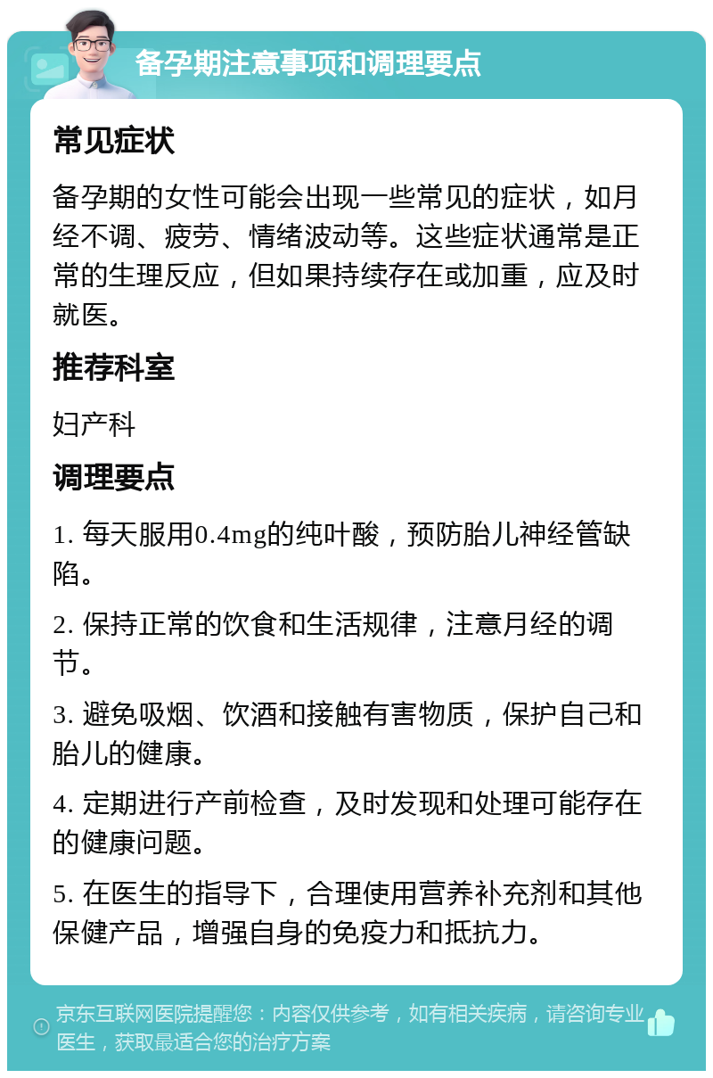 备孕期注意事项和调理要点 常见症状 备孕期的女性可能会出现一些常见的症状，如月经不调、疲劳、情绪波动等。这些症状通常是正常的生理反应，但如果持续存在或加重，应及时就医。 推荐科室 妇产科 调理要点 1. 每天服用0.4mg的纯叶酸，预防胎儿神经管缺陷。 2. 保持正常的饮食和生活规律，注意月经的调节。 3. 避免吸烟、饮酒和接触有害物质，保护自己和胎儿的健康。 4. 定期进行产前检查，及时发现和处理可能存在的健康问题。 5. 在医生的指导下，合理使用营养补充剂和其他保健产品，增强自身的免疫力和抵抗力。