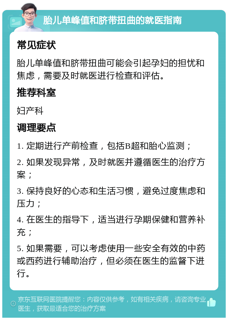 胎儿单峰值和脐带扭曲的就医指南 常见症状 胎儿单峰值和脐带扭曲可能会引起孕妇的担忧和焦虑，需要及时就医进行检查和评估。 推荐科室 妇产科 调理要点 1. 定期进行产前检查，包括B超和胎心监测； 2. 如果发现异常，及时就医并遵循医生的治疗方案； 3. 保持良好的心态和生活习惯，避免过度焦虑和压力； 4. 在医生的指导下，适当进行孕期保健和营养补充； 5. 如果需要，可以考虑使用一些安全有效的中药或西药进行辅助治疗，但必须在医生的监督下进行。