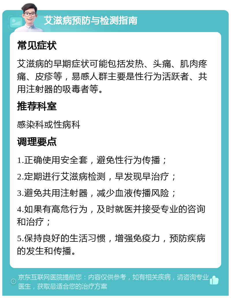 艾滋病预防与检测指南 常见症状 艾滋病的早期症状可能包括发热、头痛、肌肉疼痛、皮疹等，易感人群主要是性行为活跃者、共用注射器的吸毒者等。 推荐科室 感染科或性病科 调理要点 1.正确使用安全套，避免性行为传播； 2.定期进行艾滋病检测，早发现早治疗； 3.避免共用注射器，减少血液传播风险； 4.如果有高危行为，及时就医并接受专业的咨询和治疗； 5.保持良好的生活习惯，增强免疫力，预防疾病的发生和传播。