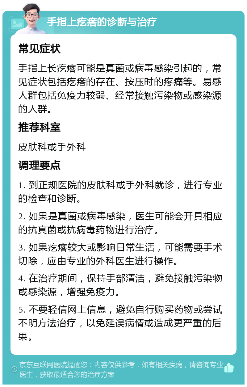 手指上疙瘩的诊断与治疗 常见症状 手指上长疙瘩可能是真菌或病毒感染引起的，常见症状包括疙瘩的存在、按压时的疼痛等。易感人群包括免疫力较弱、经常接触污染物或感染源的人群。 推荐科室 皮肤科或手外科 调理要点 1. 到正规医院的皮肤科或手外科就诊，进行专业的检查和诊断。 2. 如果是真菌或病毒感染，医生可能会开具相应的抗真菌或抗病毒药物进行治疗。 3. 如果疙瘩较大或影响日常生活，可能需要手术切除，应由专业的外科医生进行操作。 4. 在治疗期间，保持手部清洁，避免接触污染物或感染源，增强免疫力。 5. 不要轻信网上信息，避免自行购买药物或尝试不明方法治疗，以免延误病情或造成更严重的后果。