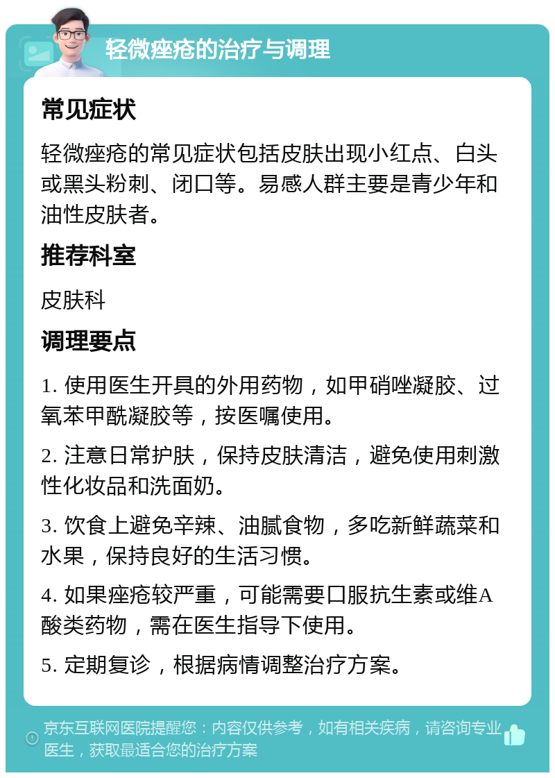 轻微痤疮的治疗与调理 常见症状 轻微痤疮的常见症状包括皮肤出现小红点、白头或黑头粉刺、闭口等。易感人群主要是青少年和油性皮肤者。 推荐科室 皮肤科 调理要点 1. 使用医生开具的外用药物，如甲硝唑凝胶、过氧苯甲酰凝胶等，按医嘱使用。 2. 注意日常护肤，保持皮肤清洁，避免使用刺激性化妆品和洗面奶。 3. 饮食上避免辛辣、油腻食物，多吃新鲜蔬菜和水果，保持良好的生活习惯。 4. 如果痤疮较严重，可能需要口服抗生素或维A酸类药物，需在医生指导下使用。 5. 定期复诊，根据病情调整治疗方案。