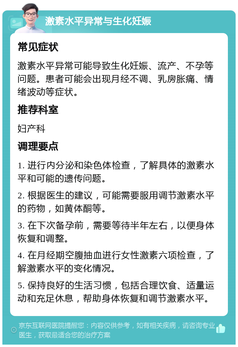 激素水平异常与生化妊娠 常见症状 激素水平异常可能导致生化妊娠、流产、不孕等问题。患者可能会出现月经不调、乳房胀痛、情绪波动等症状。 推荐科室 妇产科 调理要点 1. 进行内分泌和染色体检查，了解具体的激素水平和可能的遗传问题。 2. 根据医生的建议，可能需要服用调节激素水平的药物，如黄体酮等。 3. 在下次备孕前，需要等待半年左右，以便身体恢复和调整。 4. 在月经期空腹抽血进行女性激素六项检查，了解激素水平的变化情况。 5. 保持良好的生活习惯，包括合理饮食、适量运动和充足休息，帮助身体恢复和调节激素水平。