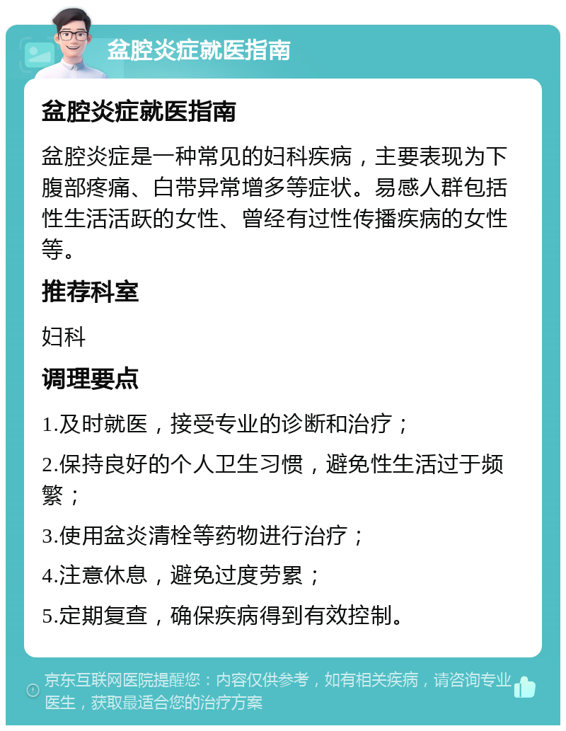 盆腔炎症就医指南 盆腔炎症就医指南 盆腔炎症是一种常见的妇科疾病，主要表现为下腹部疼痛、白带异常增多等症状。易感人群包括性生活活跃的女性、曾经有过性传播疾病的女性等。 推荐科室 妇科 调理要点 1.及时就医，接受专业的诊断和治疗； 2.保持良好的个人卫生习惯，避免性生活过于频繁； 3.使用盆炎清栓等药物进行治疗； 4.注意休息，避免过度劳累； 5.定期复查，确保疾病得到有效控制。