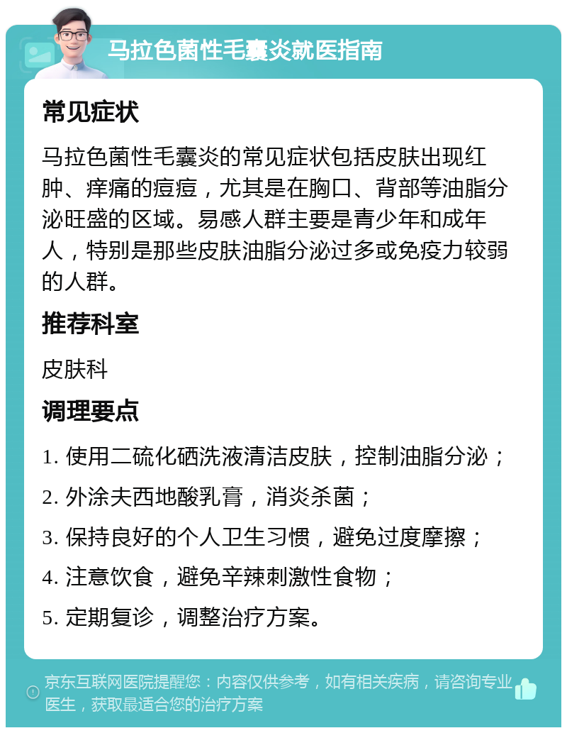 马拉色菌性毛囊炎就医指南 常见症状 马拉色菌性毛囊炎的常见症状包括皮肤出现红肿、痒痛的痘痘，尤其是在胸口、背部等油脂分泌旺盛的区域。易感人群主要是青少年和成年人，特别是那些皮肤油脂分泌过多或免疫力较弱的人群。 推荐科室 皮肤科 调理要点 1. 使用二硫化硒洗液清洁皮肤，控制油脂分泌； 2. 外涂夫西地酸乳膏，消炎杀菌； 3. 保持良好的个人卫生习惯，避免过度摩擦； 4. 注意饮食，避免辛辣刺激性食物； 5. 定期复诊，调整治疗方案。