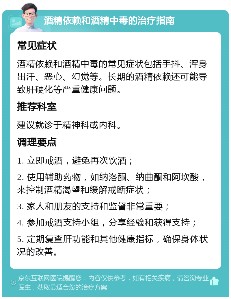 酒精依赖和酒精中毒的治疗指南 常见症状 酒精依赖和酒精中毒的常见症状包括手抖、浑身出汗、恶心、幻觉等。长期的酒精依赖还可能导致肝硬化等严重健康问题。 推荐科室 建议就诊于精神科或内科。 调理要点 1. 立即戒酒，避免再次饮酒； 2. 使用辅助药物，如纳洛酮、纳曲酮和阿坎酸，来控制酒精渴望和缓解戒断症状； 3. 家人和朋友的支持和监督非常重要； 4. 参加戒酒支持小组，分享经验和获得支持； 5. 定期复查肝功能和其他健康指标，确保身体状况的改善。