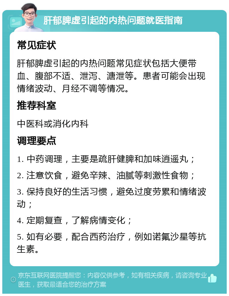 肝郁脾虚引起的内热问题就医指南 常见症状 肝郁脾虚引起的内热问题常见症状包括大便带血、腹部不适、泄泻、溏泄等。患者可能会出现情绪波动、月经不调等情况。 推荐科室 中医科或消化内科 调理要点 1. 中药调理，主要是疏肝健脾和加味逍遥丸； 2. 注意饮食，避免辛辣、油腻等刺激性食物； 3. 保持良好的生活习惯，避免过度劳累和情绪波动； 4. 定期复查，了解病情变化； 5. 如有必要，配合西药治疗，例如诺氟沙星等抗生素。