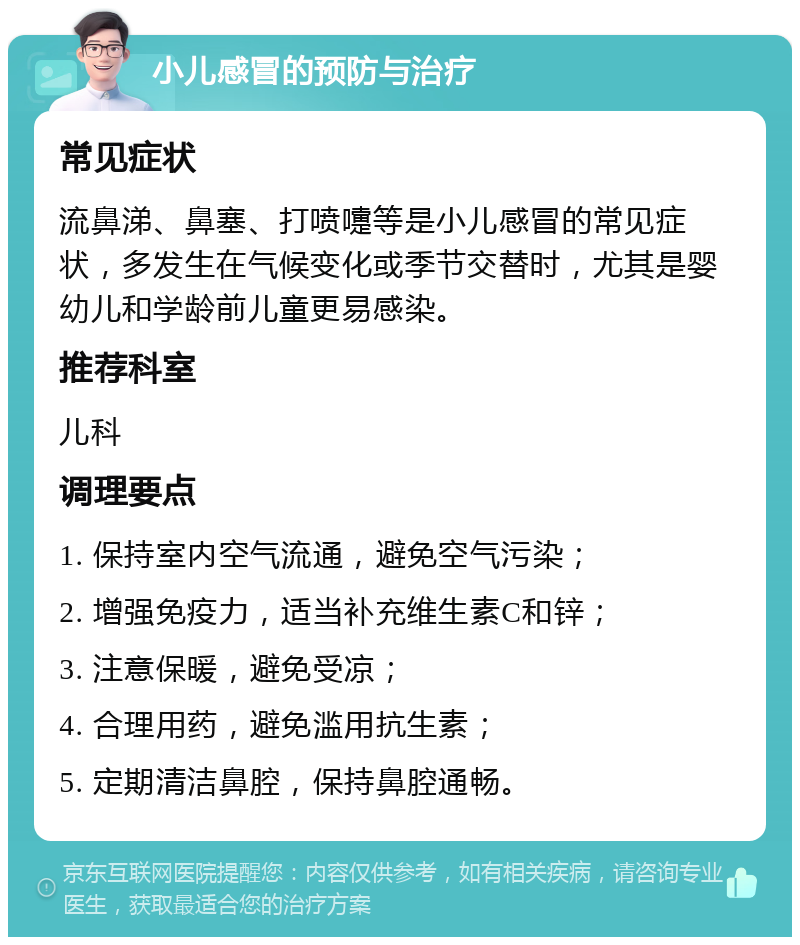 小儿感冒的预防与治疗 常见症状 流鼻涕、鼻塞、打喷嚏等是小儿感冒的常见症状，多发生在气候变化或季节交替时，尤其是婴幼儿和学龄前儿童更易感染。 推荐科室 儿科 调理要点 1. 保持室内空气流通，避免空气污染； 2. 增强免疫力，适当补充维生素C和锌； 3. 注意保暖，避免受凉； 4. 合理用药，避免滥用抗生素； 5. 定期清洁鼻腔，保持鼻腔通畅。