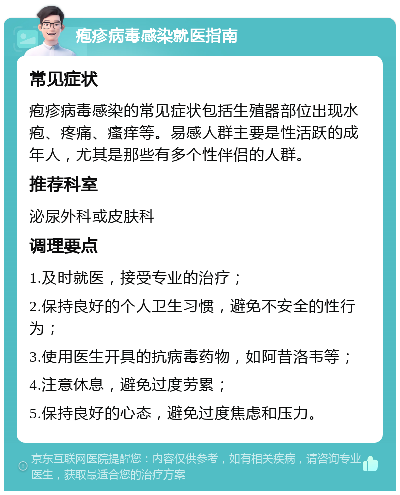 疱疹病毒感染就医指南 常见症状 疱疹病毒感染的常见症状包括生殖器部位出现水疱、疼痛、瘙痒等。易感人群主要是性活跃的成年人，尤其是那些有多个性伴侣的人群。 推荐科室 泌尿外科或皮肤科 调理要点 1.及时就医，接受专业的治疗； 2.保持良好的个人卫生习惯，避免不安全的性行为； 3.使用医生开具的抗病毒药物，如阿昔洛韦等； 4.注意休息，避免过度劳累； 5.保持良好的心态，避免过度焦虑和压力。