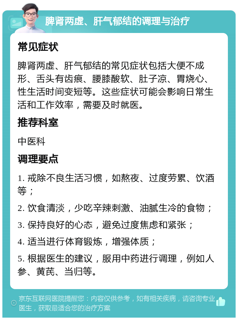 脾肾两虚、肝气郁结的调理与治疗 常见症状 脾肾两虚、肝气郁结的常见症状包括大便不成形、舌头有齿痕、腰膝酸软、肚子凉、胃烧心、性生活时间变短等。这些症状可能会影响日常生活和工作效率，需要及时就医。 推荐科室 中医科 调理要点 1. 戒除不良生活习惯，如熬夜、过度劳累、饮酒等； 2. 饮食清淡，少吃辛辣刺激、油腻生冷的食物； 3. 保持良好的心态，避免过度焦虑和紧张； 4. 适当进行体育锻炼，增强体质； 5. 根据医生的建议，服用中药进行调理，例如人参、黄芪、当归等。