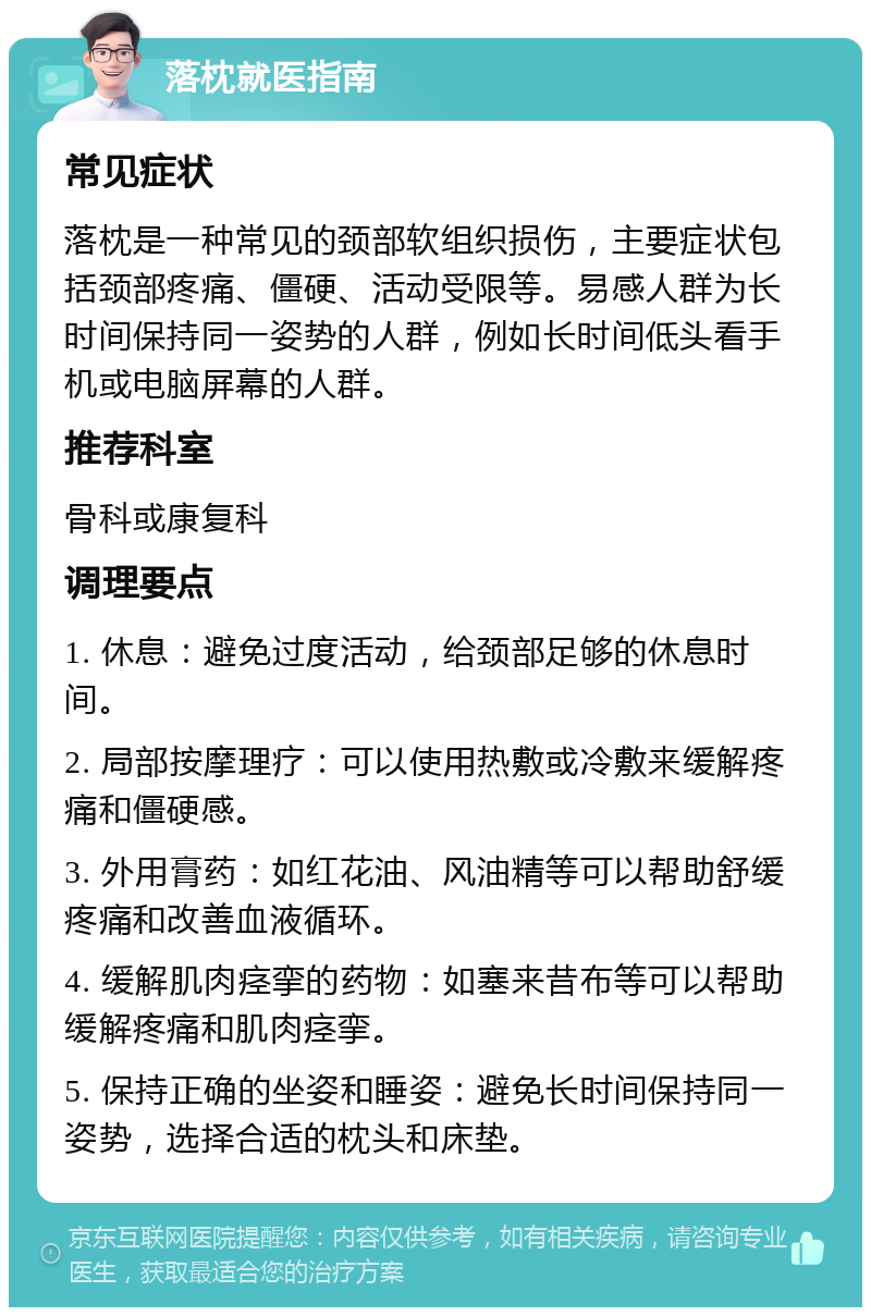 落枕就医指南 常见症状 落枕是一种常见的颈部软组织损伤，主要症状包括颈部疼痛、僵硬、活动受限等。易感人群为长时间保持同一姿势的人群，例如长时间低头看手机或电脑屏幕的人群。 推荐科室 骨科或康复科 调理要点 1. 休息：避免过度活动，给颈部足够的休息时间。 2. 局部按摩理疗：可以使用热敷或冷敷来缓解疼痛和僵硬感。 3. 外用膏药：如红花油、风油精等可以帮助舒缓疼痛和改善血液循环。 4. 缓解肌肉痉挛的药物：如塞来昔布等可以帮助缓解疼痛和肌肉痉挛。 5. 保持正确的坐姿和睡姿：避免长时间保持同一姿势，选择合适的枕头和床垫。