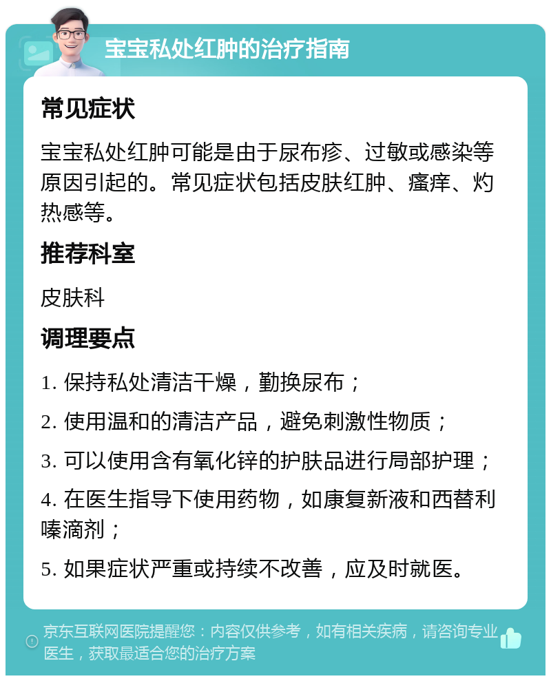 宝宝私处红肿的治疗指南 常见症状 宝宝私处红肿可能是由于尿布疹、过敏或感染等原因引起的。常见症状包括皮肤红肿、瘙痒、灼热感等。 推荐科室 皮肤科 调理要点 1. 保持私处清洁干燥，勤换尿布； 2. 使用温和的清洁产品，避免刺激性物质； 3. 可以使用含有氧化锌的护肤品进行局部护理； 4. 在医生指导下使用药物，如康复新液和西替利嗪滴剂； 5. 如果症状严重或持续不改善，应及时就医。