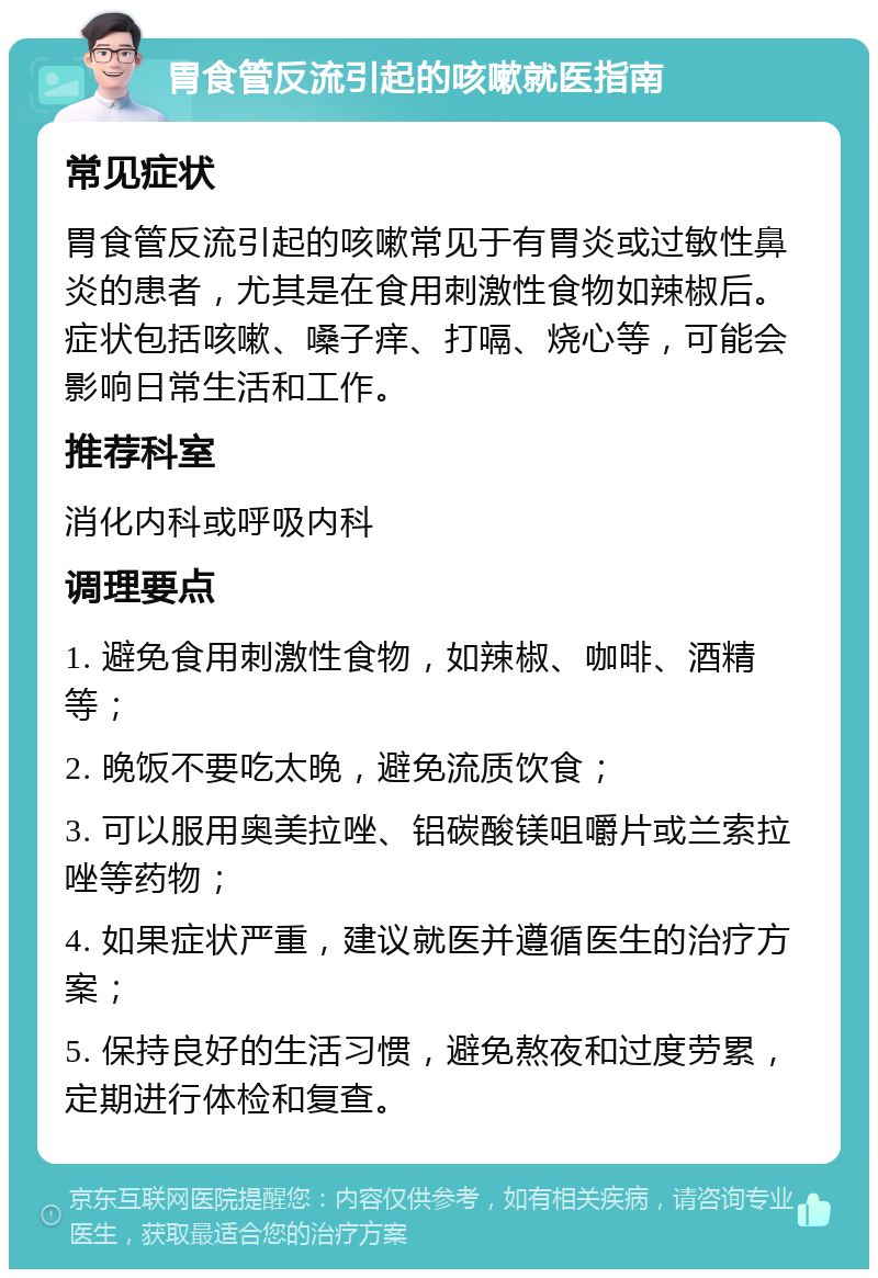 胃食管反流引起的咳嗽就医指南 常见症状 胃食管反流引起的咳嗽常见于有胃炎或过敏性鼻炎的患者，尤其是在食用刺激性食物如辣椒后。症状包括咳嗽、嗓子痒、打嗝、烧心等，可能会影响日常生活和工作。 推荐科室 消化内科或呼吸内科 调理要点 1. 避免食用刺激性食物，如辣椒、咖啡、酒精等； 2. 晚饭不要吃太晚，避免流质饮食； 3. 可以服用奥美拉唑、铝碳酸镁咀嚼片或兰索拉唑等药物； 4. 如果症状严重，建议就医并遵循医生的治疗方案； 5. 保持良好的生活习惯，避免熬夜和过度劳累，定期进行体检和复查。