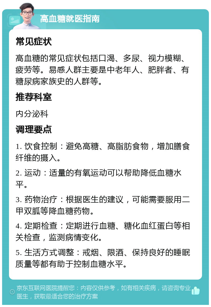 高血糖就医指南 常见症状 高血糖的常见症状包括口渴、多尿、视力模糊、疲劳等。易感人群主要是中老年人、肥胖者、有糖尿病家族史的人群等。 推荐科室 内分泌科 调理要点 1. 饮食控制：避免高糖、高脂肪食物，增加膳食纤维的摄入。 2. 运动：适量的有氧运动可以帮助降低血糖水平。 3. 药物治疗：根据医生的建议，可能需要服用二甲双胍等降血糖药物。 4. 定期检查：定期进行血糖、糖化血红蛋白等相关检查，监测病情变化。 5. 生活方式调整：戒烟、限酒、保持良好的睡眠质量等都有助于控制血糖水平。