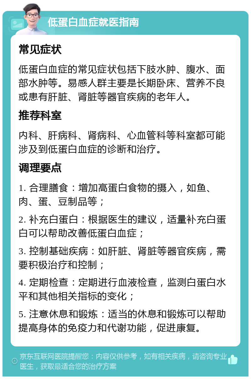 低蛋白血症就医指南 常见症状 低蛋白血症的常见症状包括下肢水肿、腹水、面部水肿等。易感人群主要是长期卧床、营养不良或患有肝脏、肾脏等器官疾病的老年人。 推荐科室 内科、肝病科、肾病科、心血管科等科室都可能涉及到低蛋白血症的诊断和治疗。 调理要点 1. 合理膳食：增加高蛋白食物的摄入，如鱼、肉、蛋、豆制品等； 2. 补充白蛋白：根据医生的建议，适量补充白蛋白可以帮助改善低蛋白血症； 3. 控制基础疾病：如肝脏、肾脏等器官疾病，需要积极治疗和控制； 4. 定期检查：定期进行血液检查，监测白蛋白水平和其他相关指标的变化； 5. 注意休息和锻炼：适当的休息和锻炼可以帮助提高身体的免疫力和代谢功能，促进康复。