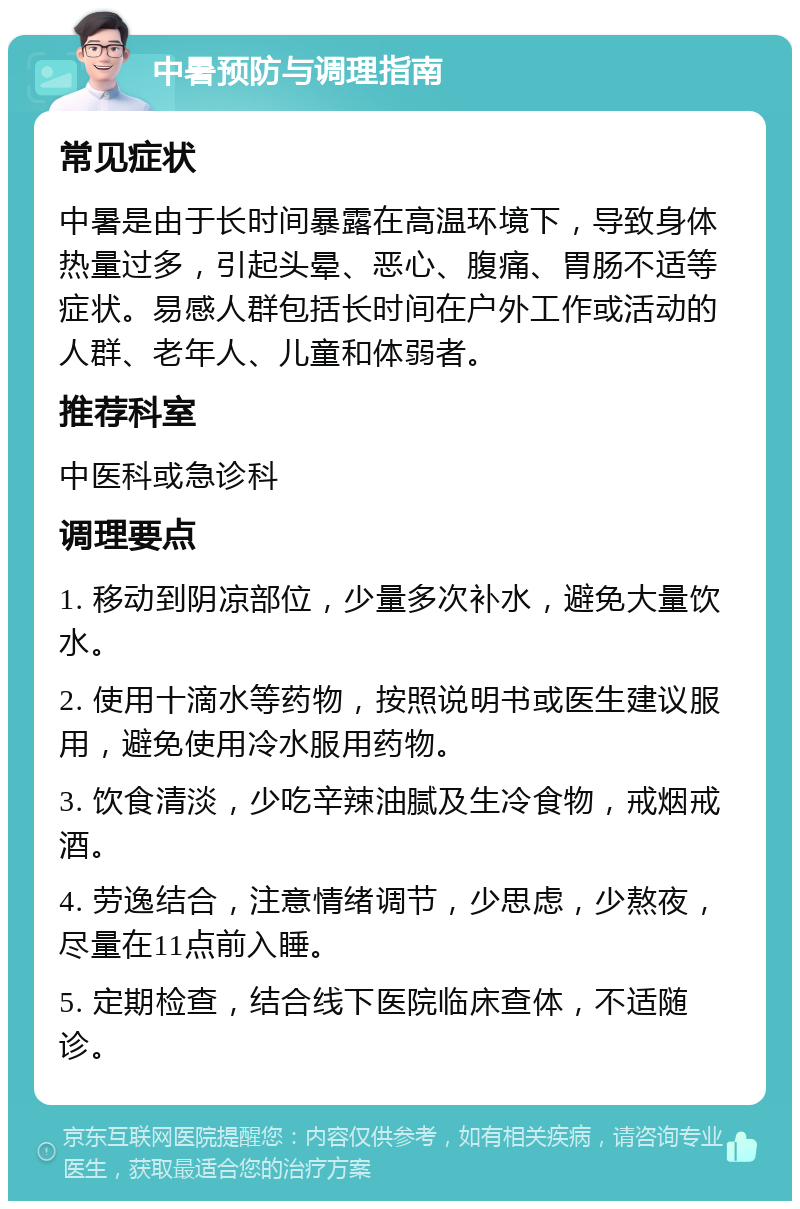 中暑预防与调理指南 常见症状 中暑是由于长时间暴露在高温环境下，导致身体热量过多，引起头晕、恶心、腹痛、胃肠不适等症状。易感人群包括长时间在户外工作或活动的人群、老年人、儿童和体弱者。 推荐科室 中医科或急诊科 调理要点 1. 移动到阴凉部位，少量多次补水，避免大量饮水。 2. 使用十滴水等药物，按照说明书或医生建议服用，避免使用冷水服用药物。 3. 饮食清淡，少吃辛辣油腻及生冷食物，戒烟戒酒。 4. 劳逸结合，注意情绪调节，少思虑，少熬夜，尽量在11点前入睡。 5. 定期检查，结合线下医院临床查体，不适随诊。